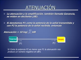 ATENUACIÓN La atenuación y la amplificación, también llamada Ganancia, se miden en decibeles (dB). Si denotamos P1 como la potencia de la señal transmitida y con P2 la potencia de la señal recibida, entonces Atenuación = 10 log(  )dB P2 P1 Transmisor Receptor P1 P2 Como la potencia P2 es menor que P1 la atenuación nos produce un número negativo en dB’s. 