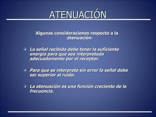 ATENUACIÓN Algunas consideraciones respecto a la atenuación: La señal recibida debe tener la suficiente energía para que sea interpretada adecuadamente por el receptor. Para que se interprete sin error la señal debe ser superior al ruido. La atenuación es una función creciente de la frecuencia.  