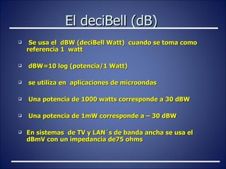 El deciBell (dB) Se usa el  dBW (deciBell Watt)  cuando se toma como referencia 1  watt dBW=10 log (potencia/1 Watt) se utiliza en  aplicaciones de microondas Una potencia de 1000 watts corresponde a 30 dBW Una potencia de 1mW corresponde a – 30 dBW En sistemas  de TV y LAN´s de banda ancha se usa el dBmV con un impedancia de75 ohms 