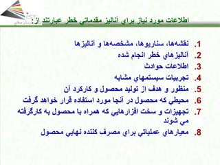 Click to edit Master title style
• Click to edit Master text styles
• Second level
• Third level
• Fourth level
• Fifth level
15
Click to edit Master title style
• Click to edit Master text styles
• Second level
• Third level
• Fourth level
• Fifth level
15
15
Click to edit Master title style
• Click to edit Master text styles
• Second level
• Third level
• Fourth level
• Fifth level
15
Click to edit Master title style
Click to edit Master title style
• Click to edit Master text styles
• Second level
• Third level
• Fourth level
• Fifth level
15
‫اطالعات‬
‫از‬ ‫عبارتند‬ ‫خطر‬ ‫مقدماتي‬ ‫آنالیز‬ ‫براي‬ ‫نیاز‬ ‫مورد‬
:
.1
‫آنالیزها‬ ‫و‬ ‫ها‬‫مشخصه‬ ،‫سناریوها‬ ،‫ها‬‫نقشه‬
.2
‫خطر‬ ‫آنالیزهاي‬
‫شده‬ ‫انجام‬
.3
‫حوادث‬ ‫اطالعات‬
.4
‫مشابه‬ ‫سیستمهاي‬ ‫تجربیات‬
.5
‫آن‬ ‫كاركرد‬ ‫و‬ ‫محصول‬ ‫تولید‬ ‫از‬ ‫هدف‬ ‫و‬ ‫منظور‬
.6
‫آنجا‬ ‫در‬ ‫محصول‬ ‫كه‬ ‫محیطي‬
‫گرفت‬ ‫خواهد‬ ‫قرار‬ ‫استفاده‬ ‫مورد‬
.7
‫افزارها‬ ‫سخت‬ ‫و‬ ‫تجهیزات‬
‫یي‬
‫محصول‬ ‫با‬ ‫همراه‬ ‫كه‬
‫کارگرفت‬ ‫به‬
‫ه‬
‫شوند‬ ‫مي‬
.8
‫محصول‬ ‫نهایي‬ ‫كننده‬ ‫مصرف‬ ‫براي‬ ‫عملیاتي‬ ‫معیارهاي‬
 
