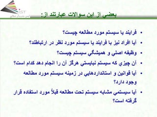 Click to edit Master title style
• Click to edit Master text styles
• Second level
• Third level
• Fourth level
• Fifth level
17
Click to edit Master title style
• Click to edit Master text styles
• Second level
• Third level
• Fourth level
• Fifth level
17
17
Click to edit Master title style
• Click to edit Master text styles
• Second level
• Third level
• Fourth level
• Fifth level
17
Click to edit Master title style
Click to edit Master title style
• Click to edit Master text styles
• Second level
• Third level
• Fourth level
• Fifth level
17
‫از‬ ‫بعضي‬
‫این‬
‫از‬ ‫عبارتند‬ ‫سواالت‬
:
•
‫چیست؟‬ ‫مطالعه‬ ‫مورد‬ ‫سیستم‬ ‫یا‬ ‫فرایند‬
•
‫نیز‬ ‫افراد‬ ‫آیا‬
‫با‬
‫سیستم‬ ‫یا‬ ‫فرایند‬
‫نظر‬ ‫مورد‬
‫در‬
‫ارتباطند‬
‫؟‬
•
‫چیست؟‬ ‫سیستم‬ ‫همیشگي‬ ‫و‬ ‫اصلي‬ ‫وظیفه‬
•
‫اس‬ ‫كدام‬ ‫دهد‬ ‫انجام‬ ‫را‬ ‫آن‬ ‫هرگز‬ ‫نبایستي‬ ‫سیستم‬ ‫كه‬ ‫چیزي‬ ‫آن‬
‫ت؟‬
•
‫استانداردها‬ ‫و‬ ‫قوانین‬ ‫آیا‬
‫یي‬
‫زمینه‬ ‫در‬
‫مطالعه‬ ‫مورد‬ ‫سیستم‬
‫دارد؟‬ ‫وجود‬
•
‫است‬ ‫مورد‬ ٌ‫ال‬‫قب‬ ‫مطالعه‬ ‫تحت‬ ‫سیستم‬ ‫مشابه‬ ‫سیستمي‬ ‫آیا‬
‫قرار‬ ‫فاده‬
‫است؟‬ ‫گرفته‬
 