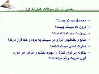 Click to edit Master title style
• Click to edit Master text styles
• Second level
• Third level
• Fourth level
• Fifth level
18
Click to edit Master title style
• Click to edit Master text styles
• Second level
• Third level
• Fourth level
• Fifth level
18
18
Click to edit Master title style
• Click to edit Master text styles
• Second level
• Third level
• Fourth level
• Fifth level
18
Click to edit Master title style
Click to edit Master title style
• Click to edit Master text styles
• Second level
• Third level
• Fourth level
• Fifth level
18
‫از‬ ‫بعضي‬
‫این‬
‫از‬ ‫عبارتند‬ ‫سواالت‬
:
•
‫چیست؟‬ ‫سیستم‬ ‫محصول‬
•
‫داد‬ ‫درون‬
‫سیستم‬
‫چیست‬
‫؟‬
•
‫داد‬ ‫برون‬
‫سیستم‬
‫است‬ ‫کدام‬
‫؟‬
•
‫انر‬ ‫حفاظهاي‬ ‫و‬ ‫منابع‬
‫ژ‬
‫دارن‬ ‫قرار‬ ‫كجا‬ ‫و‬ ‫بوده‬ ‫چه‬ ‫سیستم‬ ‫در‬ ‫ي‬
‫د؟‬
•
‫سیستم‬ ‫اصلي‬ ‫خطرات‬
‫کدامند؟‬
•
‫مورد‬ ‫امر‬ ‫این‬ ‫آیا‬ ‫و‬ ‫بخشید‬ ‫بهبود‬ ‫را‬ ‫كنترل‬ ‫توان‬ ‫مي‬ ‫چگونه‬
‫شد؟‬ ‫خواهد‬ ‫واقع‬ ‫مدیریت‬ ‫قبول‬
 
