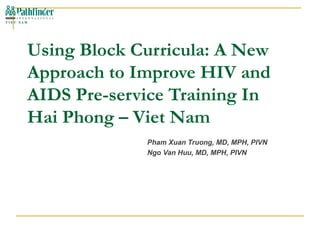 Using Block Curricula: A New Approach to Improve HIV and AIDS Pre-service Training In Hai Phong – Viet Nam Pham Xuan Truong, MD, MPH, PIVN Ngo Van Huu, MD, MPH, PIVN 
