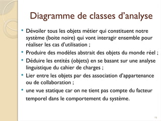16
Diagramme de classes d’analyse
 Dévoiler tous les objets métier qui constituent notre
système (boite noire) qui vont interagir ensemble pour
réaliser les cas d’utilisation ;
 Produire des modèles abstrait des objets du monde réel ;
 Déduire les entités (objets) en se basant sur une analyse
linguistique du cahier de charges ;
 Lier entre les objets par des association d’appartenance
ou de collaboration ;
 une vue statique car on ne tient pas compte du facteur
temporel dans le comportement du système.
 