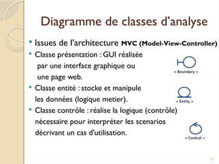 17
Diagramme de classes d’analyse
 Issues de l’architecture MVC (Model-View-Controller)
 Classe présentation : GUI réalisée
par une interface graphique ou
une page web.
 Classe entité : stocke et manipule
les données (logique metier).
 Classe contrôle : réalise la logique (contrôle)
nécessaire pour interpréter les scenarios
décrivant un cas d'utilisation.
 
