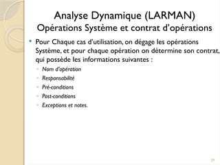 29
Analyse Dynamique (LARMAN)
Opérations Système et contrat d’opérations
 Pour Chaque cas d’utilisation, on dégage les opérations
Système, et pour chaque opération on détermine son contrat,
qui possède les informations suivantes :
◦ Nom d’opération
◦ Responsabilité
◦ Pré-conditions
◦ Post-conditions
◦ Exceptions et notes.
 