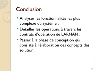 38
Conclusion
 Analyser les fonctionnalités les plus
complexe du système ;
 Détailler les opérations à travers les
contrats d’opération de LARMAN ;
 Passer à la phase de conception qui
consiste à l’élaboration des concepts des
solution.
 
