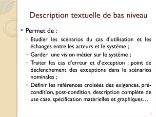 4
Description textuelle de bas niveau
 Permet de :
◦ Etudier les scénarios du cas d’utilisation et les
échanges entre les acteurs et le système ;
◦ Garder une vision métier sur le système ;
◦ Traiter les cas d’erreur et d’exception : point de
déclenchement des exceptions dans le scénarios
nominales ;
◦ Définir les références croisées des exigences, pré-
condition, post-condition, description complète de
use case, spécification matérielles et graphiques…
 