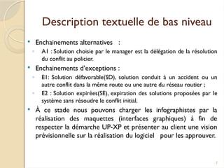 7
Description textuelle de bas niveau
 Enchainements alternatives :
◦ A1 : Solution choisie par le manager est la délégation de la résolution
du conflit au policier.
 Enchainements d’exceptions :
◦ E1: Solution défavorable(SD), solution conduit à un accident ou un
autre conflit dans la même route ou une autre du réseau routier ;
◦ E2 : Solution expirées(SE), expiration des solutions proposées par le
système sans résoudre le conflit initial.
 À ce stade nous pouvons charger les infographistes par la
réalisation des maquettes (interfaces graphiques) à fin de
respecter la démarche UP-XP et présenter au client une vision
prévisionnelle sur la réalisation du logiciel pour les approuver.
 