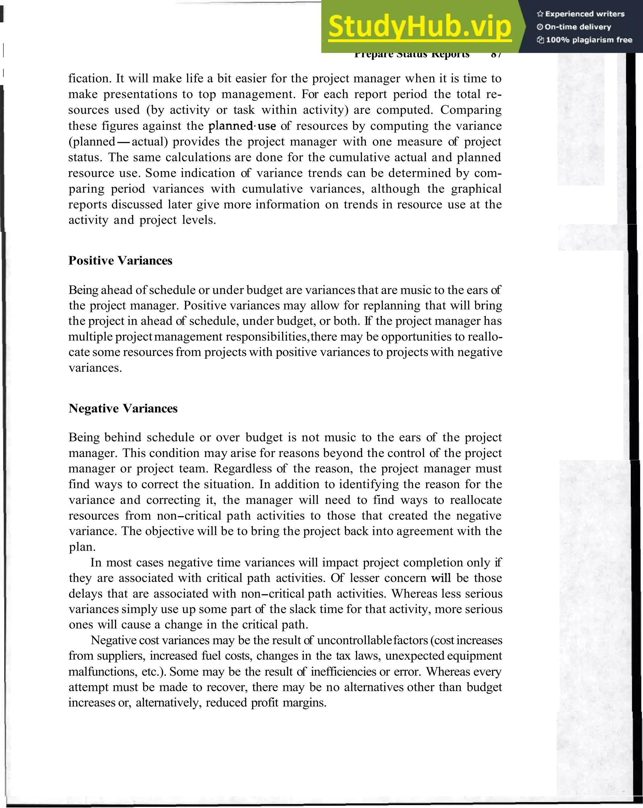 1 Prepare Status Reports 87
I
fication. It will make life a bit easier for the project manager when it is time to
make presentations to top management. For each report period the total re-
sources used (by activity or task within activity) are computed. Comparing
these figures against the plannedause of resources by computing the variance
(planned-actual) provides the project manager with one measure of project
status. The same calculations are done for the cumulative actual and planned
resource use. Some indication of variance trends can be determined by com-
paring period variances with cumulative variances, although the graphical
reports discussed later give more information on trends in resource use at the
activity and project levels.
Positive Variances
Being ahead of schedule or under budget are variances that are music to the ears of
the project manager. Positive variances may allow for replanning that will bring
the project in ahead of schedule, under budget, or both. If the project manager has
multiple projectmanagement responsibilities,there may be opportunities to reallo-
cate some resourcesfrom projects with positive variances to projectswith negative
variances.
Negative Variances
Being behind schedule or over budget is not music to the ears of the project
manager. This condition may arise for reasons beyond the control of the project
manager or project team. Regardless of the reason, the project manager must
find ways to correct the situation. In addition to identifying the reason for the
variance and correcting it, the manager will need to find ways to reallocate
resources from non-critical path activities to those that created the negative
variance. The objective will be to bring the project back into agreement with the
plan.
In most cases negative time variances will impact project completion only if
they are associated with critical path activities. Of lesser concern will be those
delays that are associated with non-critical path activities. Whereas less serious
variances simply use up some part of the slack time for that activity, more serious
ones will cause a change in the critical path.
Negative cost variances may be the result of uncontrollablefactors (costincreases
from suppliers, increased fuel costs, changes in the tax laws, unexpected equipment
malfunctions, etc.). Some may be the result of inefficiencies or error. Whereas every
attempt must be made to recover, there may be no alternatives other than budget
increases or, alternatively, reduced profit margins.
 