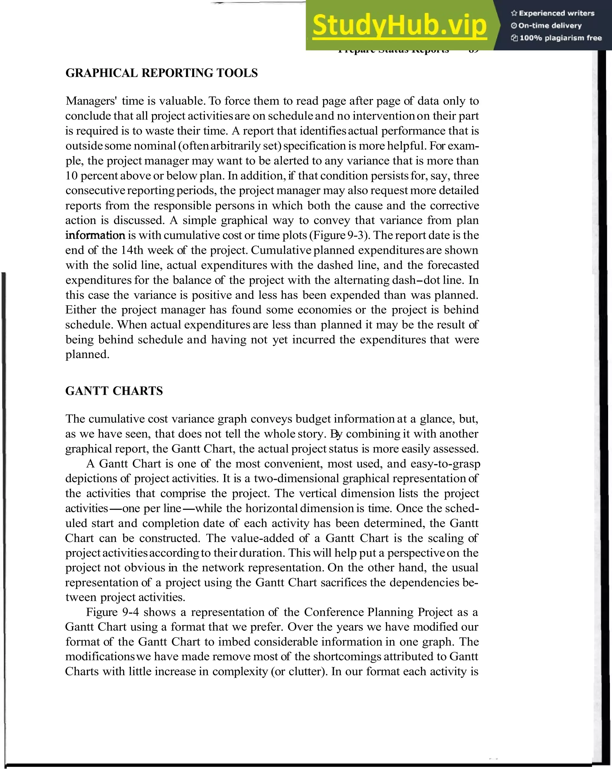 Prepare Status Reports 89
GRAPHICAL REPORTING TOOLS
Managers' time is valuable. To force them to read page after page of data only to
conclude that all project activitiesare on scheduleand no interventionon their part
is required is to waste their time. A report that identifiesactual performance that is
outsidesome nominal(oftenarbitrarily set)specification is more helpful. For exam-
ple, the project manager may want to be alerted to any variance that is more than
10 percent above or below plan. In addition,if that condition persistsfor, say, three
consecutivereportingperiods, the project manager may also request more detailed
reports from the responsible persons in which both the cause and the corrective
action is discussed. A simple graphical way to convey that variance from plan
informationis with cumulative cost or time plots (Figure9-3). The report date is the
end of the 14th week of the project. Cumulative planned expendituresare shown
with the solid line, actual expenditures with the dashed line, and the forecasted
expenditures for the balance of the project with the alternating dash-dot line. In
this case the variance is positive and less has been expended than was planned.
Either the project manager has found some economies or the project is behind
schedule. When actual expenditures are less than planned it may be the result of
being behind schedule and having not yet incurred the expenditures that were
planned.
GANTT CHARTS
The cumulative cost variance graph conveys budget information at a glance, but,
as we have seen, that does not tell the whole story. By combining it with another
graphical report, the Gantt Chart, the actual project status is more easily assessed.
A Gantt Chart is one of the most convenient, most used, and easy-to-grasp
depictions of project activities. It is a two-dimensional graphical representation of
the activities that comprise the project. The vertical dimension lists the project
activities-one per line-while the horizontal dimension is time. Once the sched-
uled start and completion date of each activity has been determined, the Gantt
Chart can be constructed. The value-added of a Gantt Chart is the scaling of
projectactivitiesaccordingto theirduration. This will help put a perspectiveon the
project not obvious in the network representation. On the other hand, the usual
representation of a project using the Gantt Chart sacrifices the dependencies be-
tween project activities.
Figure 9-4 shows a representation of the Conference Planning Project as a
Gantt Chart using a format that we prefer. Over the years we have modified our
format of the Gantt Chart to imbed considerable information in one graph. The
modificationswe have made remove most of the shortcomings attributed to Gantt
Charts with little increase in complexity (or clutter). In our format each activity is
 
