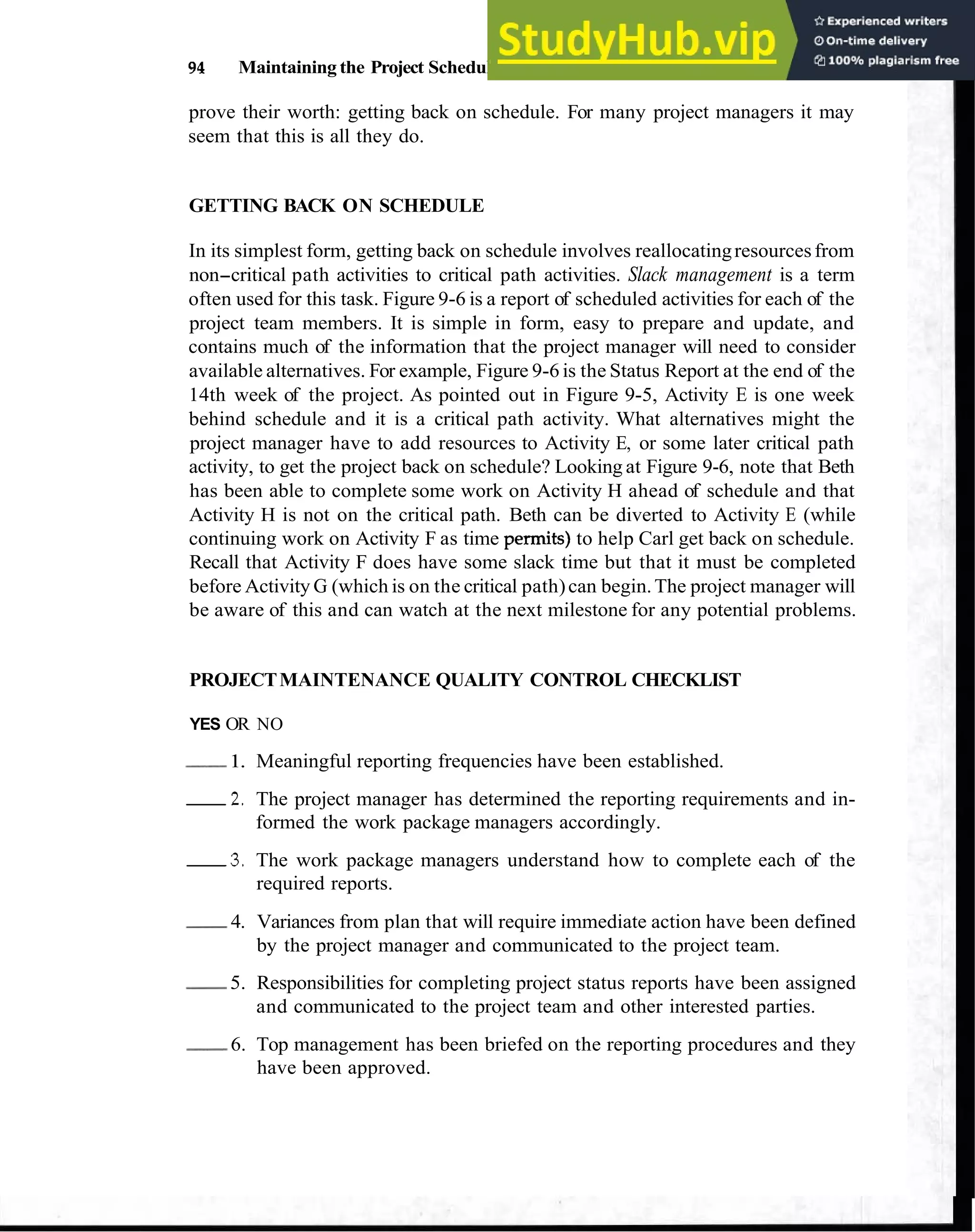 94 Maintaining the Project Schedule
prove their worth: getting back on schedule. For many project managers it may
seem that this is all they do.
GETTING BACK ON SCHEDULE
In its simplest form, getting back on schedule involves reallocatingresourcesfrom
non-critical path activities to critical path activities. Slack management is a term
often used for this task. Figure 9-6 is a report of scheduled activities for each of the
project team members. It is simple in form, easy to prepare and update, and
contains much of the information that the project manager will need to consider
available alternatives. For example, Figure 9-6 is the Status Report at the end of the
14th week of the project. As pointed out in Figure 9-5, Activity E is one week
behind schedule and it is a critical path activity. What alternatives might the
project manager have to add resources to Activity E, or some later critical path
activity, to get the project back on schedule? Looking at Figure 9-6, note that Beth
has been able to complete some work on Activity H ahead of schedule and that
Activity H is not on the critical path. Beth can be diverted to Activity E (while
continuing work on Activity F as time permits) to help Carl get back on schedule.
Recall that Activity F does have some slack time but that it must be completed
before Activity G (which is on the critical path)can begin.The project manager will
be aware of this and can watch at the next milestone for any potential problems.
PROJECTMAINTENANCE QUALITY CONTROL CHECKLIST
YES OR NO
-
1. Meaningful reporting frequencies have been established.
2 . The project manager has determined the reporting requirements and in-
formed the work package managers accordingly.
3 . The work package managers understand how to complete each of the
required reports.
-
4. Variances from plan that will require immediate action have been defined
by the project manager and communicated to the project team.
-
5. Responsibilities for completing project status reports have been assigned
and communicated to the project team and other interested parties.
-
6. Top management has been briefed on the reporting procedures and they
have been approved.
 