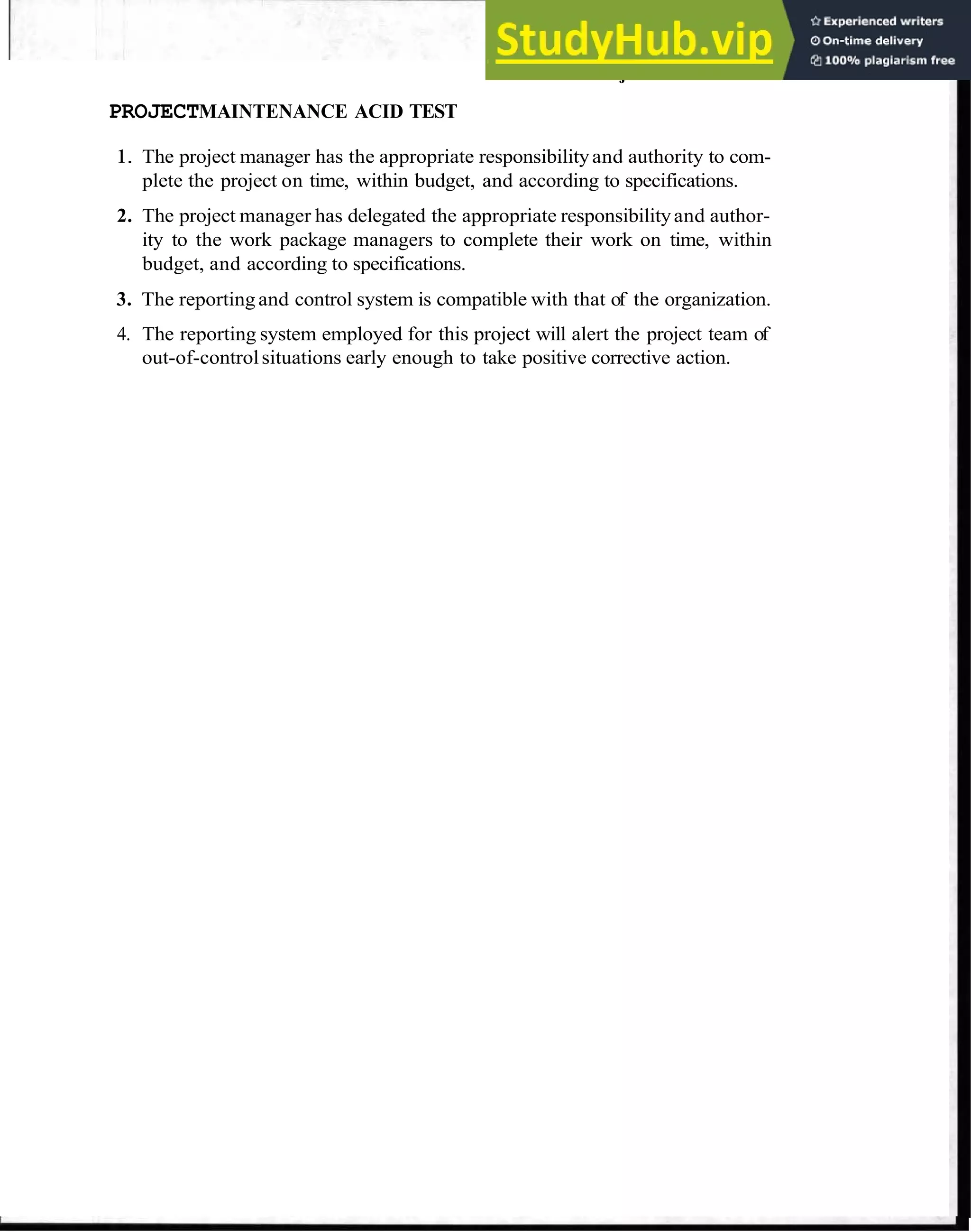 Review Project Schedule 95
PROJECTMAINTENANCE ACID TEST
1. The project manager has the appropriate responsibilityand authority to com-
plete the project on time, within budget, and according to specifications.
2. The project manager has delegated the appropriate responsibilityand author-
ity to the work package managers to complete their work on time, within
budget, and according to specifications.
3. The reporting and control system is compatible with that of the organization.
4. The reporting system employed for this project will alert the project team of
out-of-controlsituations early enough to take positive corrective action.
 