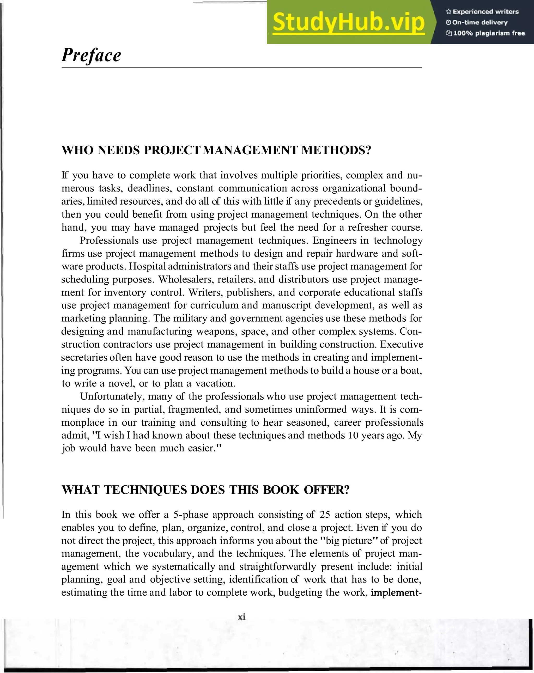Preface
WHO NEEDS PROJECTMANAGEMENT METHODS?
If you have to complete work that involves multiple priorities, complex and nu-
merous tasks, deadlines, constant communication across organizational bound-
aries, limited resources, and do all of this with little if any precedents or guidelines,
then you could benefit from using project management techniques. On the other
hand, you may have managed projects but feel the need for a refresher course.
Professionals use project management techniques. Engineers in technology
firms use project management methods to design and repair hardware and soft-
ware products. Hospital administrators and their staffs use project management for
scheduling purposes. Wholesalers, retailers, and distributors use project manage-
ment for inventory control. Writers, publishers, and corporate educational staffs
use project management for curriculum and manuscript development, as well as
marketing planning. The military and government agencies use these methods for
designing and manufacturing weapons, space, and other complex systems. Con-
struction contractors use project management in building construction. Executive
secretaries often have good reason to use the methods in creating and implement-
ing programs. You can use project management methods to build a house or a boat,
to write a novel, or to plan a vacation.
Unfortunately, many of the professionals who use project management tech-
niques do so in partial, fragmented, and sometimes uninformed ways. It is com-
monplace in our training and consulting to hear seasoned, career professionals
admit, "I wish I had known about these techniques and methods 10 years ago. My
job would have been much easier."
WHAT TECHNIQUES DOES THIS BOOK OFFER?
In this book we offer a 5-phase approach consisting of 25 action steps, which
enables you to define, plan, organize, control, and close a project. Even if you do
not direct the project, this approach informs you about the "big picture"of project
management, the vocabulary, and the techniques. The elements of project man-
agement which we systematically and straightforwardly present include: initial
planning, goal and objective setting, identification of work that has to be done,
estimating the time and labor to complete work, budgeting the work, implement-
 