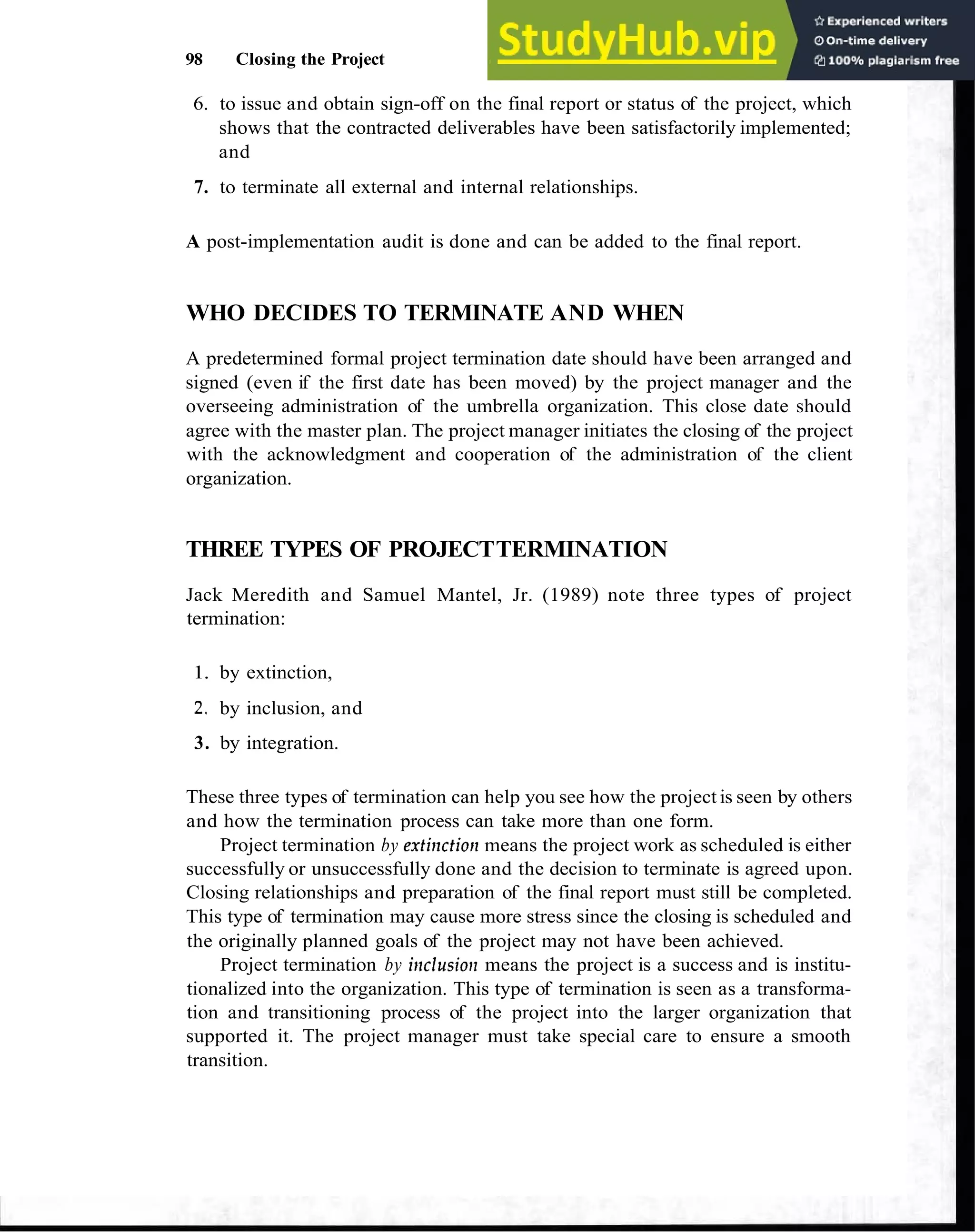 98 Closing the Project
6. to issue and obtain sign-off on the final report or status of the project, which
shows that the contracted deliverables have been satisfactorily implemented;
and
7. to terminate all external and internal relationships.
A post-implementation audit is done and can be added to the final report.
WHO DECIDES TO TERMINATE AND WHEN
A predetermined formal project termination date should have been arranged and
signed (even if the first date has been moved) by the project manager and the
overseeing administration of the umbrella organization. This close date should
agree with the master plan. The project manager initiates the closing of the project
with the acknowledgment and cooperation of the administration of the client
organization.
THREE TYPES OF PROJECTTERMINATION
Jack Meredith and Samuel Mantel, Jr. (1989) note three types of project
termination:
1. by extinction,
2, by inclusion, and
3. by integration.
These three types of termination can help you see how the project is seen by others
and how the termination process can take more than one form.
Project termination by extinctiorz means the project work as scheduled is either
successfully or unsuccessfully done and the decision to terminate is agreed upon.
Closing relationships and preparation of the final report must still be completed.
This type of termination may cause more stress since the closing is scheduled and
the originally planned goals of the project may not have been achieved.
Project termination by ir~clusio~~
means the project is a success and is institu-
tionalized into the organization. This type of termination is seen as a transforma-
tion and transitioning process of the project into the larger organization that
supported it. The project manager must take special care to ensure a smooth
transition.
 