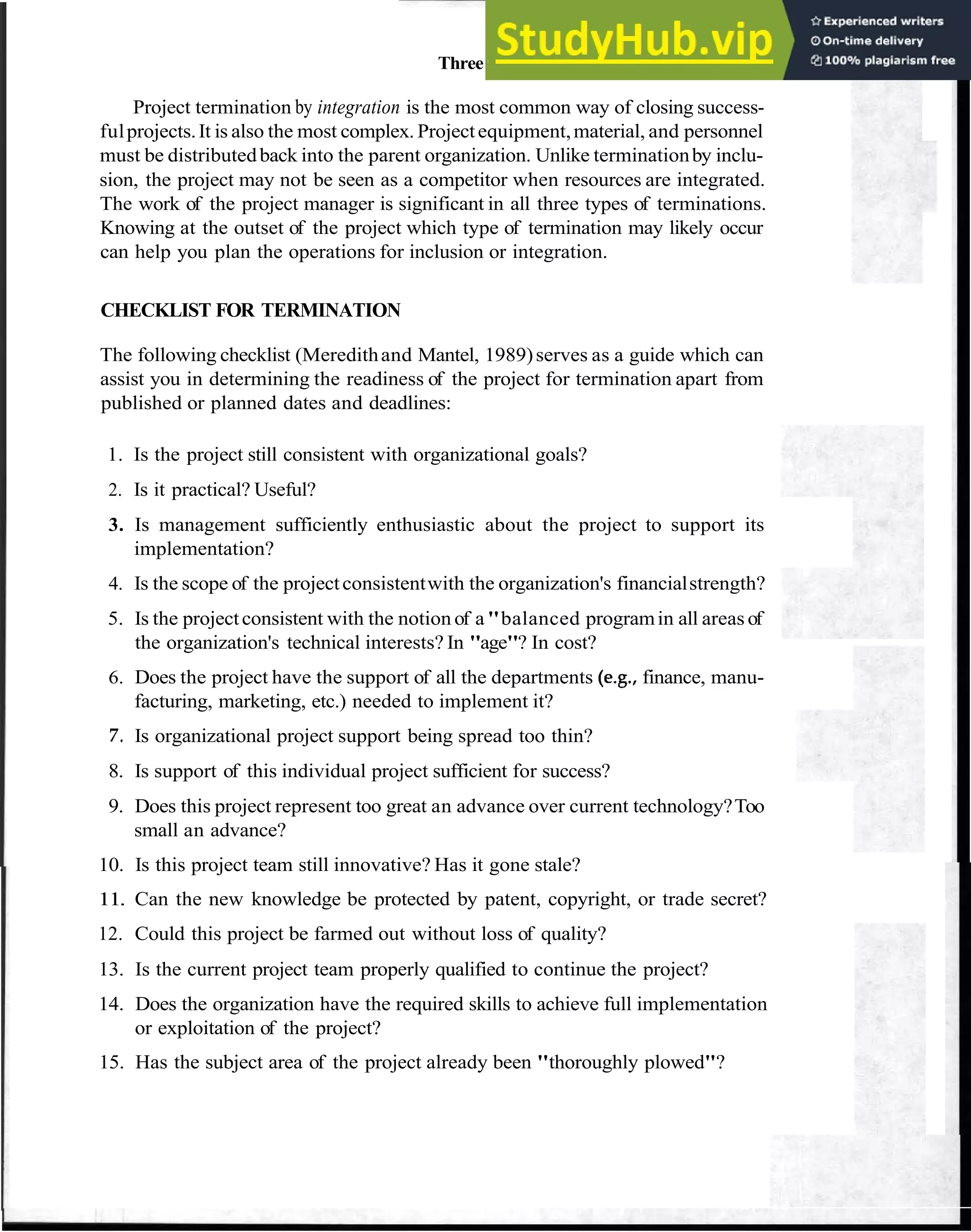 Three Types of Project Termination 99
Project termination by integration is the most common way of closing success-
fulprojects.It is also the most complex. Projectequipment,material, and personnel
must be distributedback into the parent organization. Unlike terminationby inclu-
sion, the project may not be seen as a competitor when resources are integrated.
The work of the project manager is significant in all three types of terminations.
Knowing at the outset of the project which type of termination may likely occur
can help you plan the operations for inclusion or integration.
CHECKLIST FOR TERMINATION
The following checklist (Meredithand Mantel, 1989)serves as a guide which can
assist you in determining the readiness of the project for termination apart from
published or planned dates and deadlines:
1. Is the project still consistent with organizational goals?
2. Is it practical? Useful?
3. Is management sufficiently enthusiastic about the project to support its
implementation?
4. Is the scope of the projectconsistentwith the organization's financialstrength?
5. Is the projectconsistent with the notion of a"balanced programin all areas of
the organization's technical interests? In "age"? In cost?
6. Does the project have the support of all the departments (e.g., finance, manu-
facturing, marketing, etc.) needed to implement it?
7. Is organizational project support being spread too thin?
8. Is support of this individual project sufficient for success?
9. Does this project represent too great an advance over current technology?Too
small an advance?
10. Is this project team still innovative? Has it gone stale?
11. Can the new knowledge be protected by patent, copyright, or trade secret?
12. Could this project be farmed out without loss of quality?
13. Is the current project team properly qualified to continue the project?
14. Does the organization have the required skills to achieve full implementation
or exploitation of the project?
15. Has the subject area of the project already been "thoroughly plowed"?
 