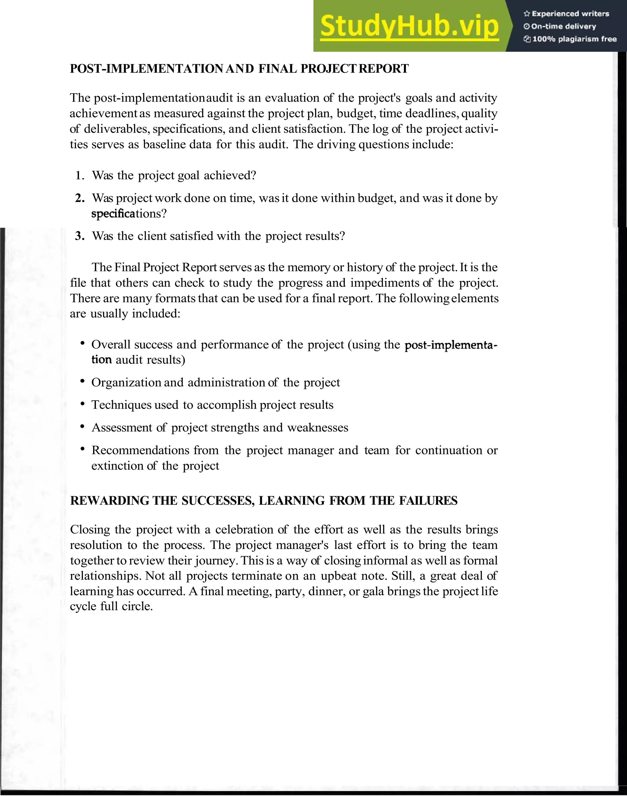 Project Termination Process 103
POST-IMPLEMENTATIONAND FINAL PROJECTREPORT
The post-implementationaudit is an evaluation of the project's goals and activity
achievementas measured against the project plan, budget, time deadlines,quality
of deliverables, specifications, and client satisfaction. The log of the project activi-
ties serves as baseline data for this audit. The driving questions include:
1. Was the project goal achieved?
2. Was project work done on time, wasit done within budget, and was it done by
specificstions?
3. Was the client satisfied with the project results?
The Final Project Report serves as the memory or history of the project.It is the
file that others can check to study the progress and impediments of the project.
There are many formats that can be used for a final report. The followingelements
are usually included:
Overall success and performance of the project (using the post-implementa-
tion audit results)
Organization and administration of the project
Techniques used to accomplish project results
Assessment of project strengths and weaknesses
Recommendations from the project manager and team for continuation or
extinction of the project
REWARDING THE SUCCESSES, LEARNING FROM THE FAILURES
Closing the project with a celebration of the effort as well as the results brings
resolution to the process. The project manager's last effort is to bring the team
together to review their journey.Thisis a way of closinginformal as well as formal
relationships. Not all projects terminate on an upbeat note. Still, a great deal of
learning has occurred. A final meeting, party, dinner, or gala brings the projectlife
cycle full circle.
 