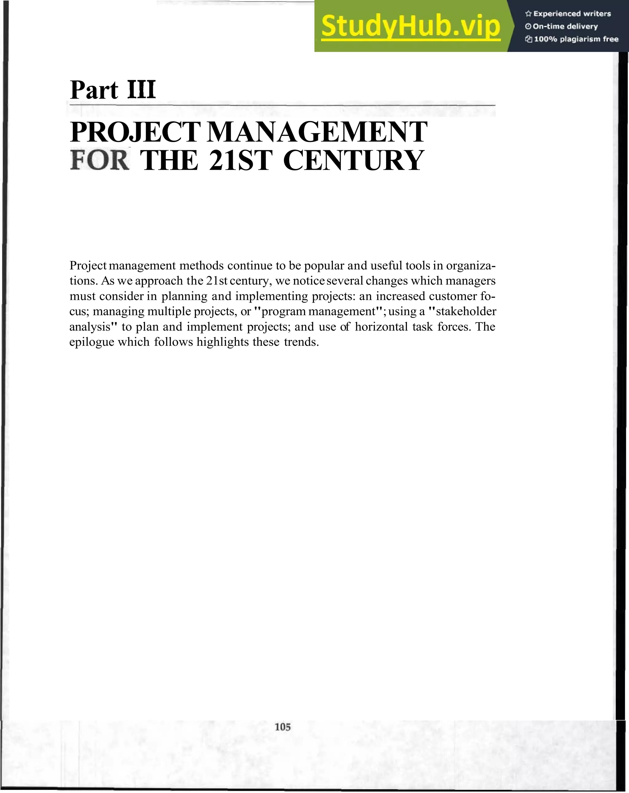 Part I11
PROJECT MANAGEMENT
FOR THE 21ST CENTURY
Project management methods continue to be popular and useful tools in organiza-
tions. As we approach the 21st century, we noticeseveral changes which managers
must consider in planning and implementing projects: an increased customer fo-
cus; managing multiple projects, or "program management";using a "stakeholder
analysis" to plan and implement projects; and use of horizontal task forces. The
epilogue which follows highlights these trends.
 