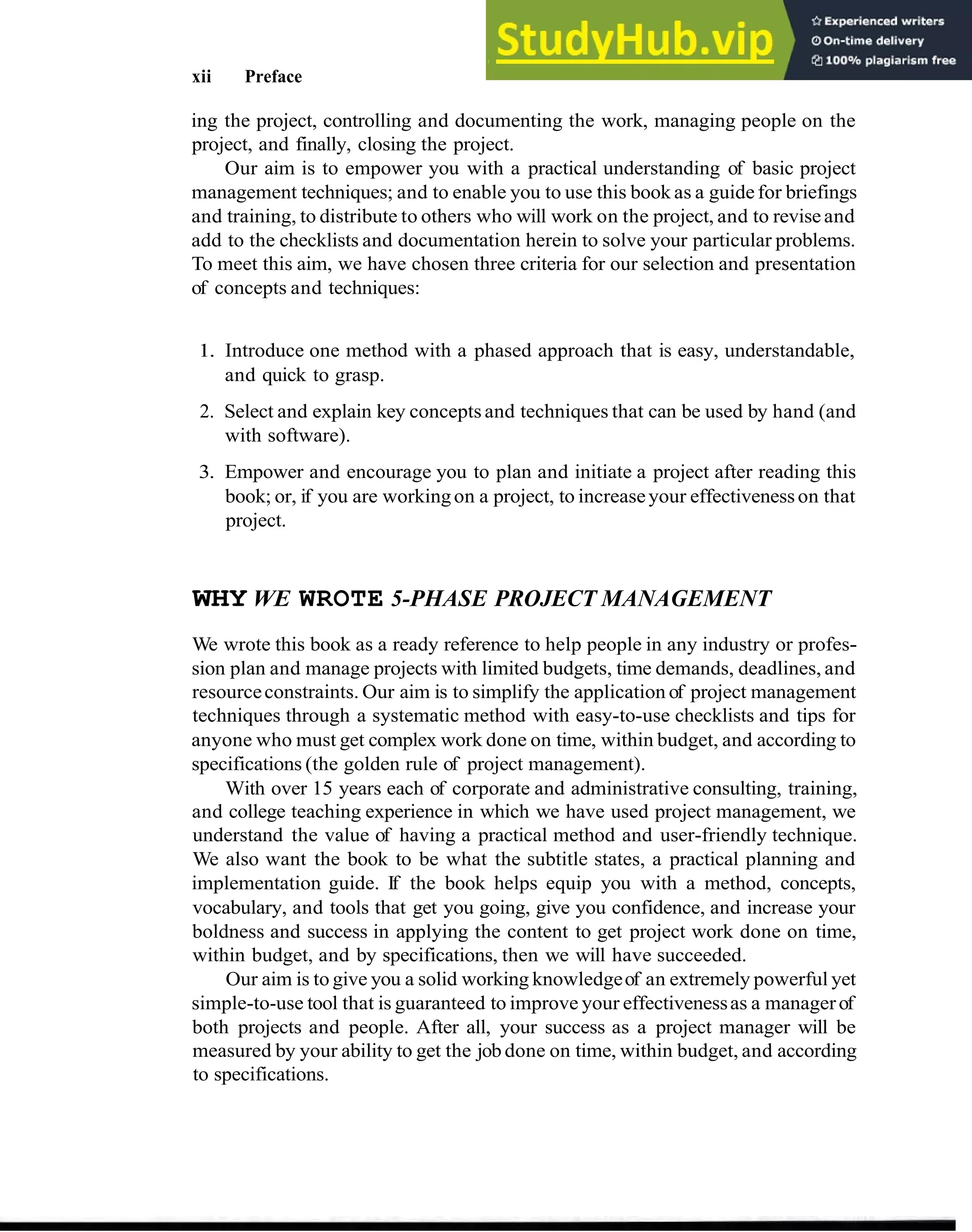 xii Preface
ing the project, controlling and documenting the work, managing people on the
project, and finally, closing the project.
Our aim is to empower you with a practical understanding of basic project
management techniques; and to enable you to use this book as a guidefor briefings
and training, to distribute to others who will work on the project, and to reviseand
add to the checklists and documentation herein to solve your particular problems.
To meet this aim, we have chosen three criteria for our selection and presentation
of concepts and techniques:
1. Introduce one method with a phased approach that is easy, understandable,
and quick to grasp.
2. Select and explain key concepts and techniques that can be used by hand (and
with software).
3. Empower and encourage you to plan and initiate a project after reading this
book; or, if you are workingon a project, to increaseyour effectivenesson that
project.
WHY WE WROTE 5-PHASE PROJECT MANAGEMENT
We wrote this book as a ready reference to help people in any industry or profes-
sion plan and manage projects with limited budgets, time demands, deadlines, and
resourceconstraints. Our aim is to simplify the application of project management
techniques through a systematic method with easy-to-use checklists and tips for
anyone who must get complex work done on time, within budget, and according to
specifications (the golden rule of project management).
With over 15 years each of corporate and administrative consulting, training,
and college teaching experience in which we have used project management, we
understand the value of having a practical method and user-friendly technique.
We also want the book to be what the subtitle states, a practical planning and
implementation guide. If the book helps equip you with a method, concepts,
vocabulary, and tools that get you going, give you confidence, and increase your
boldness and success in applying the content to get project work done on time,
within budget, and by specifications, then we will have succeeded.
Our aim is to give you a solid working knowledgeof an extremely powerful yet
simple-to-use tool that is guaranteed to improve your effectivenessas a managerof
both projects and people. After all, your success as a project manager will be
measured by your ability to get the job done on time, within budget, and according
to specifications.
 