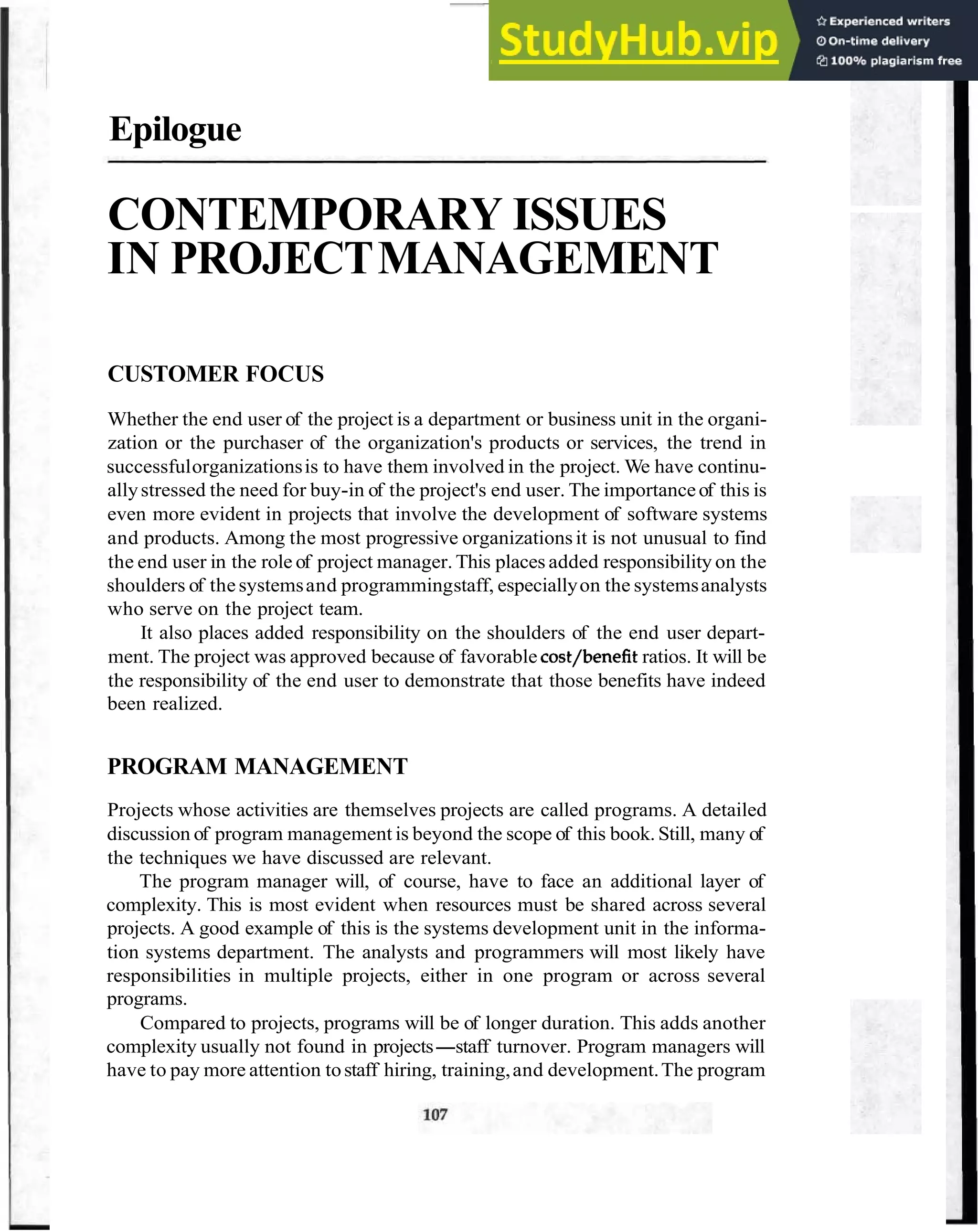 Epilogue
CONTEMPORARY ISSUES
IN PROJECTMANAGEMENT
CUSTOMER FOCUS
Whether the end user of the project is a department or business unit in the organi-
zation or the purchaser of the organization's products or services, the trend in
successfulorganizationsis to have them involved in the project. We have continu-
allystressed the need for buy-in of the project's end user. The importanceof this is
even more evident in projects that involve the development of software systems
and products. Among the most progressive organizationsit is not unusual to find
the end user in the role of project manager. This places added responsibility on the
shoulders of thesystemsand programmingstaff, especiallyon the systemsanalysts
who serve on the project team.
It also places added responsibility on the shoulders of the end user depart-
ment. The project was approved because of favorable cost/benefit ratios. It will be
the responsibility of the end user to demonstrate that those benefits have indeed
been realized.
PROGRAM MANAGEMENT
Projects whose activities are themselves projects are called programs. A detailed
discussion of program management is beyond the scope of this book. Still, many of
the techniques we have discussed are relevant.
The program manager will, of course, have to face an additional layer of
complexity. This is most evident when resources must be shared across several
projects. A good example of this is the systems development unit in the informa-
tion systems department. The analysts and programmers will most likely have
responsibilities in multiple projects, either in one program or across several
programs.
Compared to projects, programs will be of longer duration. This adds another
complexity usually not found in projects-staff turnover. Program managers will
have to pay more attention tostaff hiring, training,and development.The program
 