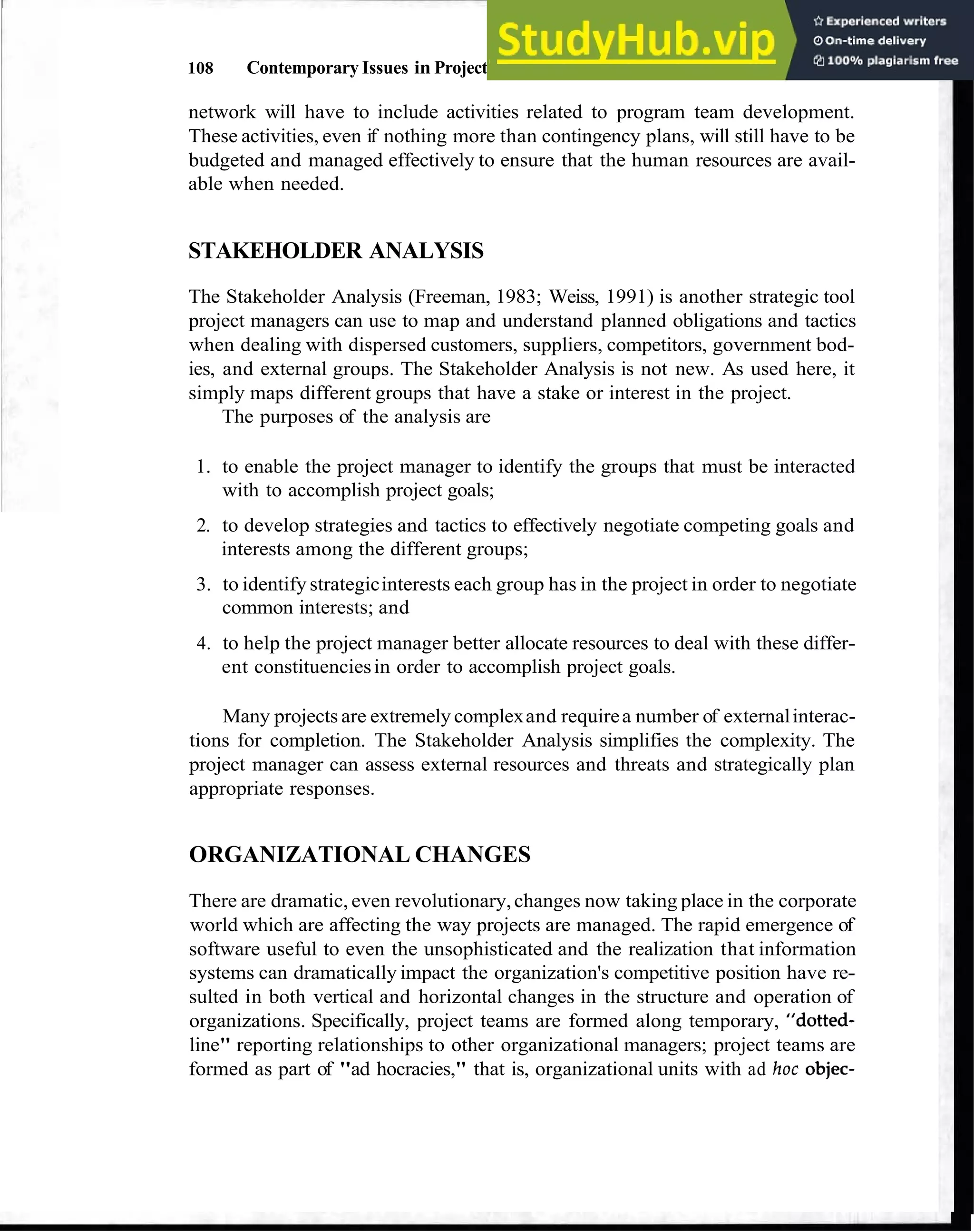 108 Contemporary Issues in Project Management
network will have to include activities related to program team development.
These activities, even if nothing more than contingency plans, will still have to be
budgeted and managed effectively to ensure that the human resources are avail-
able when needed.
STAKEHOLDER ANALYSIS
The Stakeholder Analysis (Freeman, 1983; Weiss, 1991) is another strategic tool
project managers can use to map and understand planned obligations and tactics
when dealing with dispersed customers, suppliers, competitors, government bod-
ies, and external groups. The Stakeholder Analysis is not new. As used here, it
simply maps different groups that have a stake or interest in the project.
The purposes of the analysis are
1. to enable the project manager to identify the groups that must be interacted
with to accomplish project goals;
2. to develop strategies and tactics to effectively negotiate competing goals and
interests among the different groups;
3. to identify strategicinterests each group has in the project in order to negotiate
common interests; and
4. to help the project manager better allocate resources to deal with these differ-
ent constituenciesin order to accomplish project goals.
Many projects are extremely complexand requirea number of externalinterac-
tions for completion. The Stakeholder Analysis simplifies the complexity. The
project manager can assess external resources and threats and strategically plan
appropriate responses.
ORGANIZATIONAL CHANGES
There are dramatic, even revolutionary,changes now taking place in the corporate
world which are affecting the way projects are managed. The rapid emergence of
software useful to even the unsophisticated and the realization that information
systems can dramatically impact the organization's competitive position have re-
sulted in both vertical and horizontal changes in the structure and operation of
organizations. Specifically, project teams are formed along temporary, "dotted-
line" reporting relationships to other organizational managers; project teams are
formed as part of "ad hocracies," that is, organizational units with ad hoc objec-
 