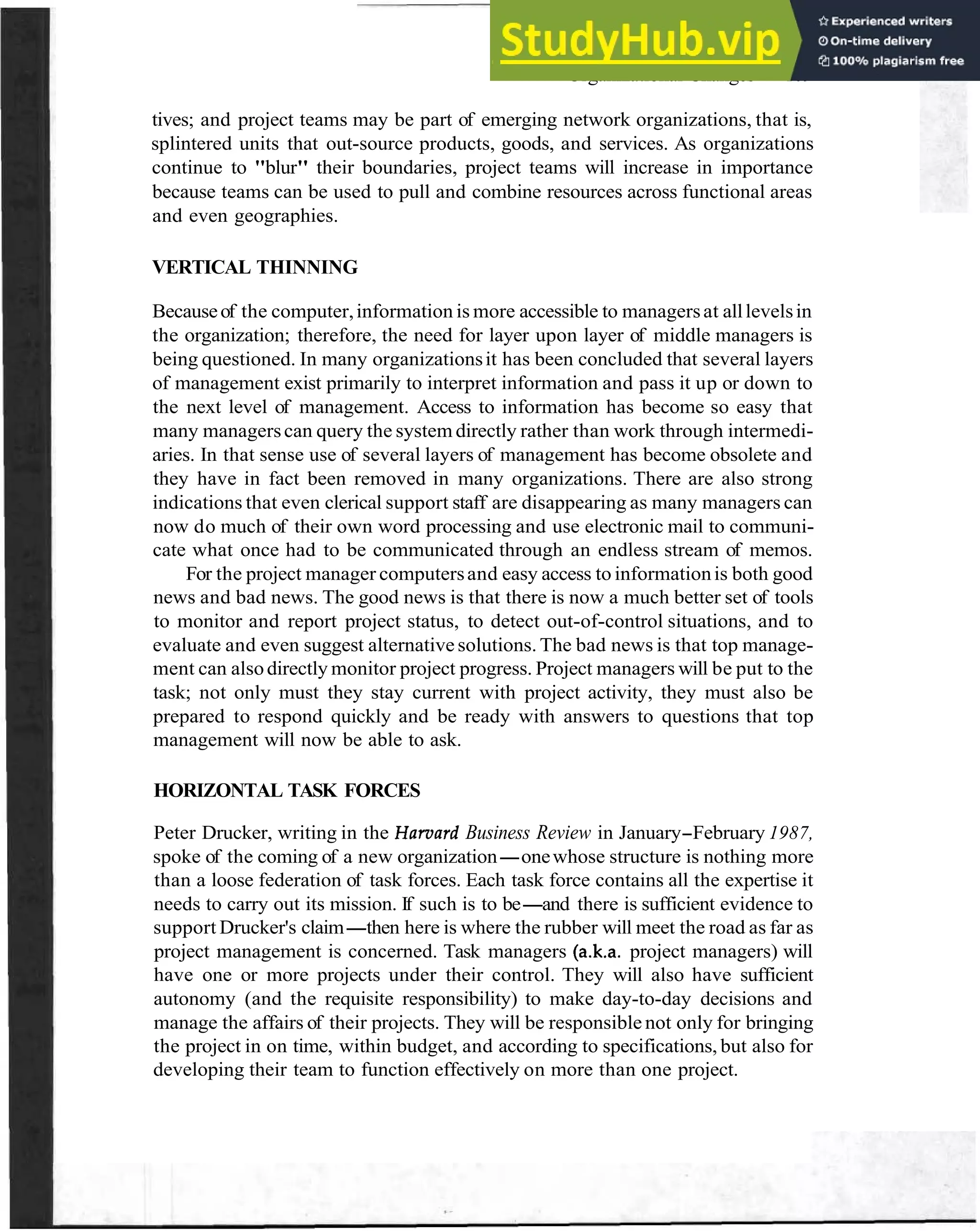 Organizational Changes 109
tives; and project teams may be part of emerging network organizations, that is,
splintered units that out-source products, goods, and services. As organizations
continue to "blur" their boundaries, project teams will increase in importance
because teams can be used to pull and combine resources across functional areas
and even geographies.
VERTICAL THINNING
Becauseof the computer,information is more accessible to managersat alllevelsin
the organization; therefore, the need for layer upon layer of middle managers is
being questioned. In many organizationsit has been concluded that several layers
of management exist primarily to interpret information and pass it up or down to
the next level of management. Access to information has become so easy that
many managerscan query the system directly rather than work through intermedi-
aries. In that sense use of several layers of management has become obsolete and
they have in fact been removed in many organizations. There are also strong
indications that even clerical support staff are disappearing as many managers can
now do much of their own word processing and use electronic mail to communi-
cate what once had to be communicated through an endless stream of memos.
For the project manager computersand easy access to informationis both good
news and bad news. The good news is that there is now a much better set of tools
to monitor and report project status, to detect out-of-control situations, and to
evaluate and even suggest alternative solutions. The bad news is that top manage-
ment can alsodirectly monitor project progress. Project managers will be put to the
task; not only must they stay current with project activity, they must also be
prepared to respond quickly and be ready with answers to questions that top
management will now be able to ask.
HORIZONTAL TASK FORCES
Peter Drucker, writing in the Hamard Business Review in January-February 1987,
spoke of the coming of a new organization-onewhose structure is nothing more
than a loose federation of task forces. Each task force contains all the expertise it
needs to carry out its mission. If such is to be-and there is sufficient evidence to
support Drucker's claim-then here is where the rubber will meet the road as far as
project management is concerned. Task managers (a.k.a. project managers) will
have one or more projects under their control. They will also have sufficient
autonomy (and the requisite responsibility) to make day-to-day decisions and
manage the affairs of their projects. They will be responsible not only for bringing
the project in on time, within budget, and according to specifications, but also for
developing their team to function effectively on more than one project.
 