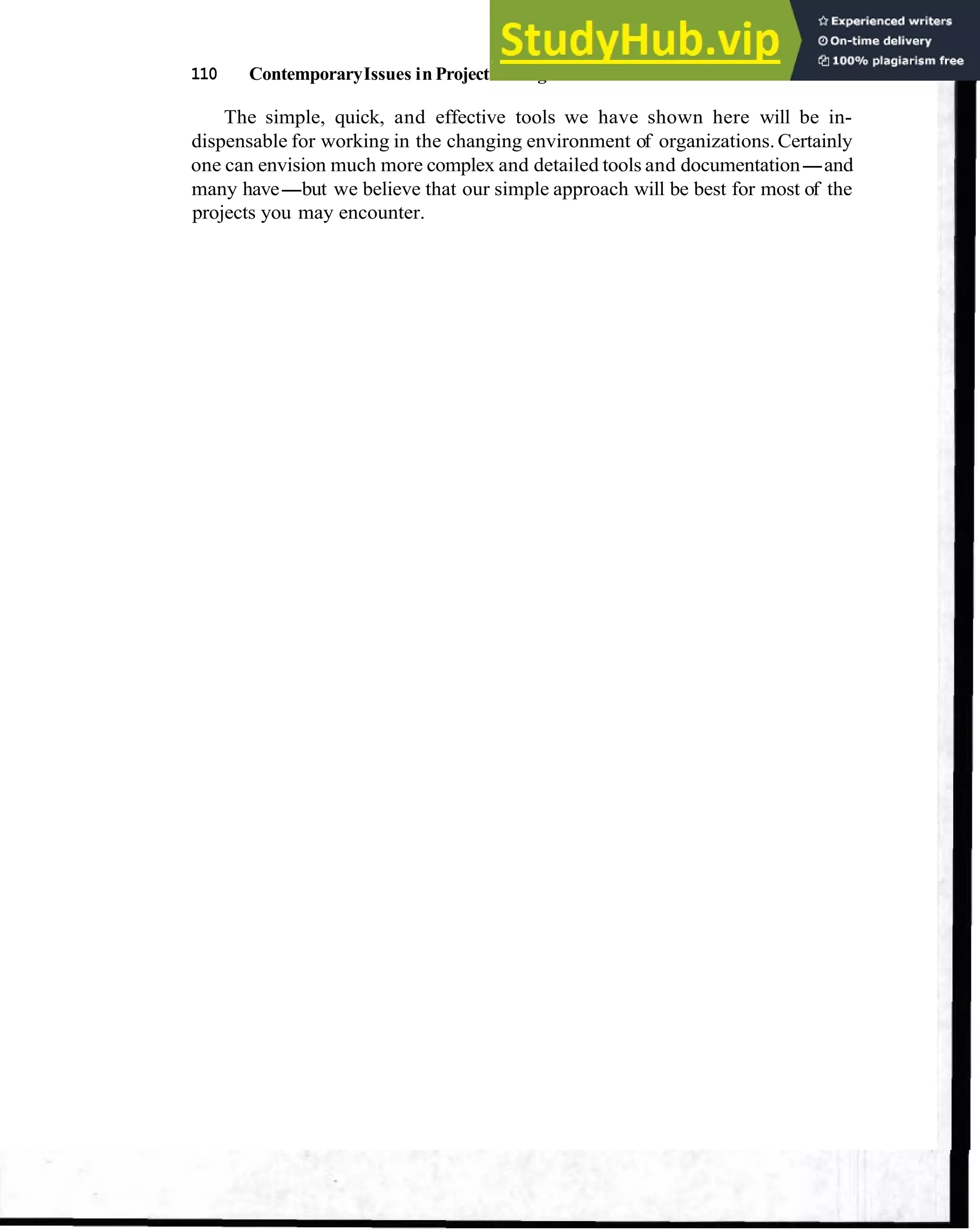 110 ContemporaryIssues in Project Management
The simple, quick, and effective tools we have shown here will be in-
dispensable for working in the changing environment of organizations.Certainly
one can envision much more complex and detailed tools and documentation-and
many have-but we believe that our simple approach will be best for most of the
projects you may encounter.
 