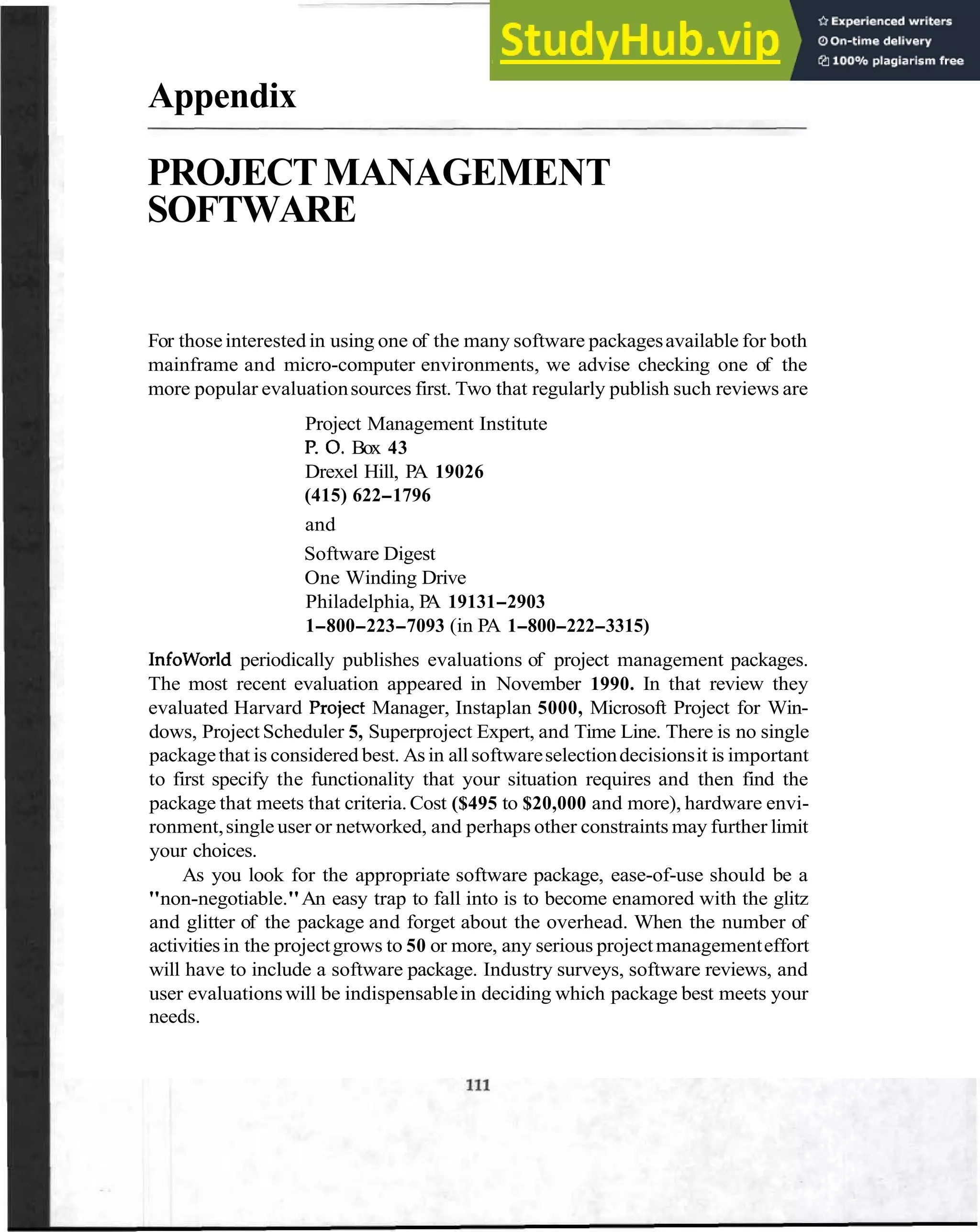 Appendix
PROJECTMANAGEMENT
SOFTWARE
For thoseinterested in using one of the many software packagesavailable for both
mainframe and micro-computer environments, we advise checking one of the
more popular evaluationsources first. Two that regularly publish such reviews are
Project Management Institute
P
.0.Box 43
Drexel Hill, PA 19026
(415) 622-1796
and
Software Digest
One Winding Drive
Philadelphia, P
A 19131-2903
1-800-223-7093 (in PA 1-800-222-3315)
Infoworld periodically publishes evaluations of project management packages.
The most recent evaluation appeared in November 1990. In that review they
evaluated Harvard Project Manager, Instaplan 5000, Microsoft Project for Win-
dows, Project Scheduler 5, Superproject Expert, and Time Line. There is no single
packagethat is considered best. Asin allsoftwareselectiondecisionsit is important
to first specify the functionality that your situation requires and then find the
package that meets that criteria.Cost ($495 to $20,000 and more), hardware envi-
ronment,single user or networked, and perhaps other constraints may further limit
your choices.
As you look for the appropriate software package, ease-of-use should be a
"non-negotiable."An easy trap to fall into is to become enamored with the glitz
and glitter of the package and forget about the overhead. When the number of
activitiesin the projectgrows to 50 or more, any serious projectmanagementeffort
will have to include a software package. Industry surveys, software reviews, and
user evaluationswill be indispensablein deciding which package best meets your
needs.
 