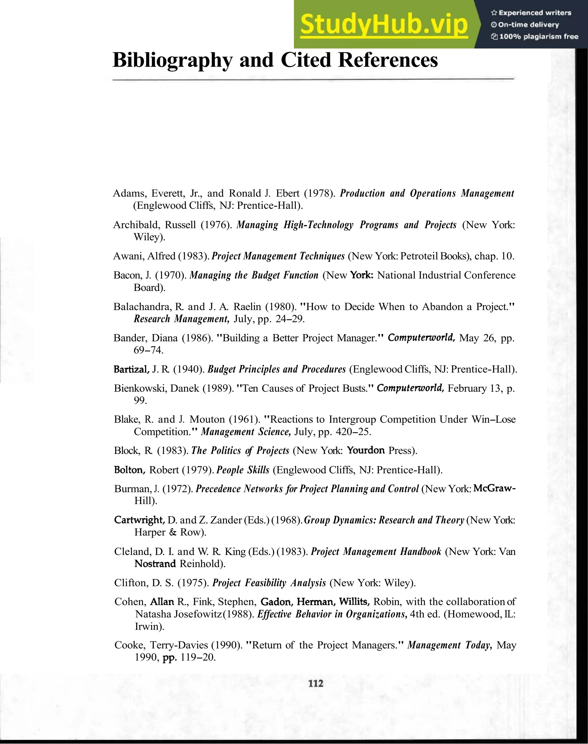 Bibliography and Cited References
Adams, Everett, Jr., and Ronald J. Ebert (1978). Production and Operations Management
(Englewood Cliffs, NJ: Prentice-Hall).
Archibald, Russell (1976). Managing High-Technology Programs and Projects (New York:
Wiley).
Awani, Alfred (1983). Project Management Techniques (New York:Petroteil Books), chap. 10.
Bacon, J. (1970). Managing the Budget Function (New York: National Industrial Conference
Board).
Balachandra, R. and J. A. Raelin (1980). "How to Decide When to Abandon a Project."
Research Management, July, pp. 24-29.
Bander, Diana (1986). "Building a Better Project Manager." Computenoorld, May 26, pp.
69-74.
Bartizal, J. R. (1940). Budget Principles and Procedures (Englewood Cliffs, NJ: Prentice-Hall).
Bienkowski, Danek (1989). "Ten Causes of Project Busts." Computenoorld, February 13, p.
99.
Blake, R. and J. Mouton (1961). "Reactions to Intergroup Competition Under Win-Lose
Competition." Management Science, July, pp. 420-25.
Block, R. (1983). The Politics of Projects (New York: Yourdon Press).
Bolton, Robert (1979). People Skills (Englewood Cliffs, NJ: Prentice-Hall).
Burman, J. (1972). Precedence Networks for Project Planning and Control (New York: McGraw-
Hill).
Carhvright,D. and Z. Zander (Eds.)(1968).Group Dynamics: Research and Theory (New York:
Harper & Row).
Cleland, D. I. and W. R. King (Eds.) (1983). Project Management Handbook (New York: Van
Nostrand Reinhold).
Clifton, D. S. (1975). Project Feasibility Analysis (New York: Wiley).
Cohen, Allan R., Fink, Stephen, Gadon, Herman, Willits, Robin, with the collaboration of
Natasha Josefowitz(1988). Effective Behavior in Organizations, 4th ed. (Homewood, IL:
Irwin).
Cooke, Terry-Davies (1990). "Return of the Project Managers." Management Today, May
1990, pp. 119-20.
 