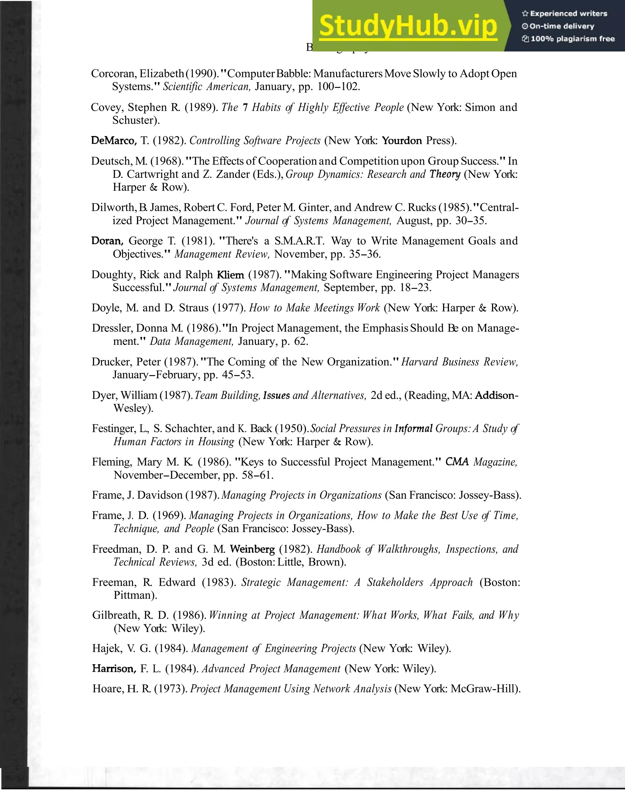 Bibliography and Cited References 113
Corcoran, Elizabeth(1990)."ComputerBabble: ManufacturersMoveSlowly to Adopt Open
Systems." Scientific American, January, pp. 100-102.
Covey, Stephen R. (1989). The 7 Habits of Highly Effective People (New York: Simon and
Schuster).
DeMarco, T. (1982). Controlling Software Projects (New York: Yourdon Press).
Deutsch, M. (1968)."The Effects of Cooperationand Competitionupon Group Success."In
D. Cartwright and Z. Zander (Eds.),Group Dynamics: Research and Theory (New York:
Harper & Row).
Dilworth,B. James, Robert C. Ford, Peter M. Ginter, and Andrew C. Rucks (1985)."Central-
ized Project Management." Journal of Systems Management, August, pp. 30-35.
Doran, George T. (1981). "There's a S.M.A.R.T. Way to Write Management Goals and
Objectives." Management Review, November, pp. 35-36.
Doughty, Rick and Ralph Kliem (1987)."Making Software Engineering Project Managers
Successful."Journal of Systems Management, September, pp. 18-23.
Doyle, M. and D. Straus (1977). How to Make Meetings Work (New York: Harper & Row).
Dressler, Donna M. (1986)."In Project Management, the EmphasisShould Be on Manage-
ment." Data Management, January, p. 62.
Drucker, Peter (1987)."The Coming of the New Organization." Harvard Business Review,
January-February, pp. 45-53.
Dyer, William (1987).Team Building, lssues and Alternatives, 2d ed., (Reading, MA: Addison-
Wesley).
Festinger, L., S. Schachter, and K. Back (1950).Social Pressures in lnformal Groups:A Study of
Human Factors in Housing (New York: Harper & Row).
Fleming, Mary M. K. (1986). "Keys to Successful Project Management." CMA Magazine,
November-December, pp. 58-61.
Frame, J. Davidson (1987).Managing Projects in Organizations (San Francisco: Jossey-Bass).
Frame, J. D. (1969). Managing Projects in Organizations, How to Make the Best Use of Time,
Technique, and People (San Francisco: Jossey-Bass).
Freedman, D. P. and G. M. Weinberg (1982). Handbook of Walkthroughs, Inspections, and
Technical Reviews, 3d ed. (Boston:Little, Brown).
Freeman, R. Edward (1983). Strategic Management: A Stakeholders Approach (Boston:
Pittman).
Gilbreath, R. D. (1986). Winning at Project Management: What Works, What Fails, and Why
(New York: Wiley).
Hajek, V. G. (1984). Management of Engineering Projects (New York: Wiley).
Hamson, F. L. (1984). Advanced Project Management (New York: Wiley).
Hoare, H. R. (1973). Project Management Using Network Analysis (New York: McGraw-Hill).
 