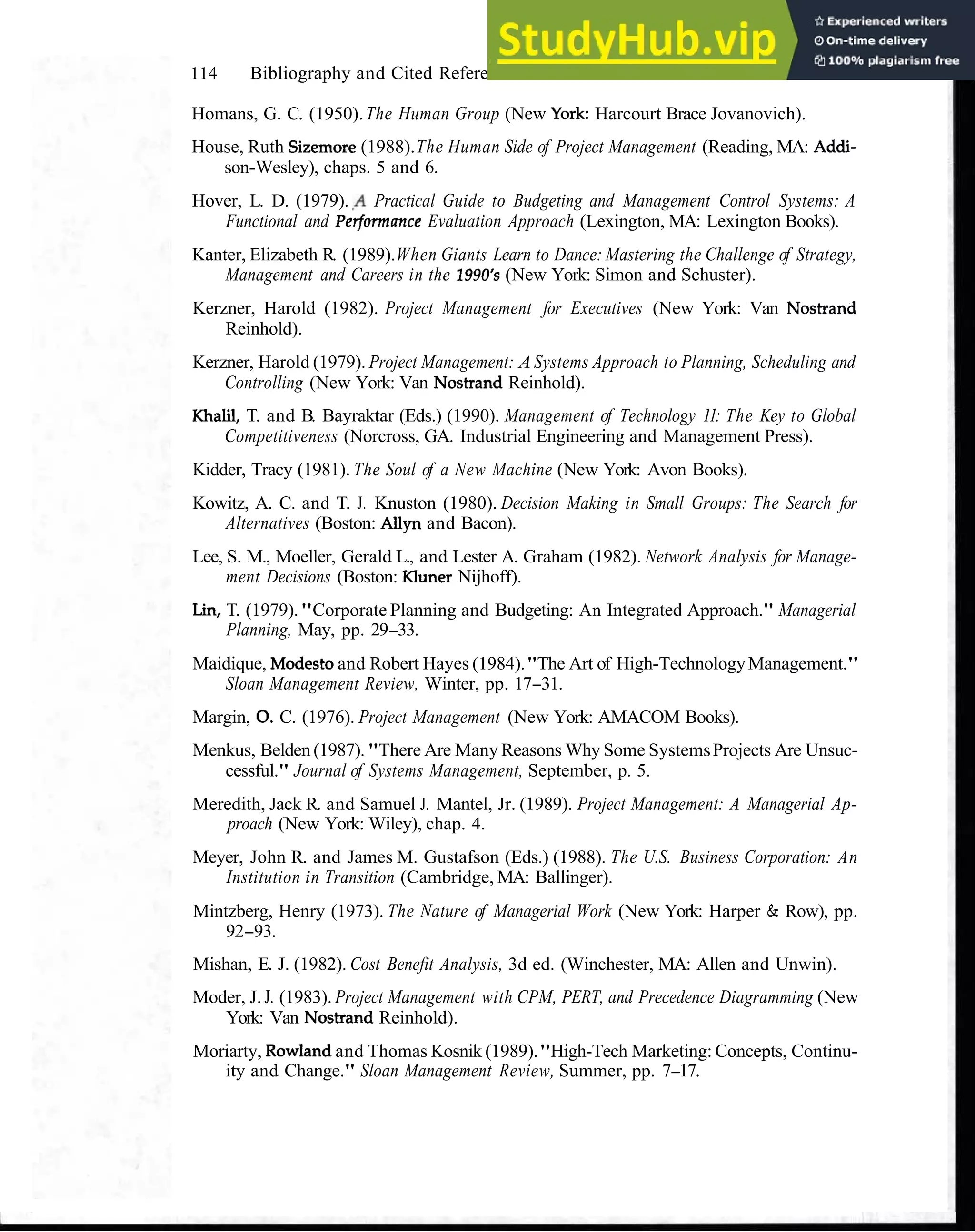 114 Bibliography and Cited References
Homans, G. C. (1950).The Human Group (New York: Harcourt Brace Jovanovich).
House, Ruth Sizemore (1988).The Human Side of Project Management (Reading, MA: Addi-
son-Wesley), chaps. 5 and 6.
Hover, L. D. (1979). .A Practical Guide to Budgeting and Management Control Systems: A
Functional and Pet.formance Evaluation Approach (Lexington, MA: Lexington Books).
Kanter, Elizabeth R. (1989).When Giants Learn to Dance: Mastering the Challenge of Strategy,
Management and Careers in the 1990's (New York: Simon and Schuster).
Kerzner, Harold (1982). Project Management for Executives (New York: Van Nostrand
Reinhold).
Kerzner, Harold (1979). Project Management: A Systems Approach to Planning, Scheduling and
Controlling (New York: Van Nostrand Reinhold).
Khalil, T. and B. Bayraktar (Eds.) (1990). Management of Technology 11: The Key to Global
Competitiveness (Norcross, GA. Industrial Engineering and Management Press).
Kidder, Tracy (1981). The Soul of a New Machine (New York: Avon Books).
Kowitz, A. C. and T. J. Knuston (1980). Decision Making in Small Groups: The Search for
Alternatives (Boston: Allyn and Bacon).
Lee, S. M., Moeller, Gerald L., and Lester A. Graham (1982). Network Analysis for Manage-
ment Decisions (Boston: Kluner Nijhoff).
Lin, T. (1979)."Corporate Planning and Budgeting: An Integrated Approach." Managerial
Planning, May, pp. 29-33.
Maidique, Modestoand Robert Hayes (1984)."The Art of High-TechnologyManagement."
Sloan Management Review, Winter, pp. 17-31.
Margin, 0.C. (1976). Project Management (New York: AMACOM Books).
Menkus, Belden (1987). "There Are Many Reasons Why Some SystemsProjects Are Unsuc-
cessful." Journal of Systems Management, September, p. 5.
Meredith, Jack R. and Samuel J. Mantel, Jr. (1989). Project Management: A Managerial Ap-
proach (New York: Wiley), chap. 4.
Meyer, John R. and James M. Gustafson (Eds.) (1988). The U.S. Business Corporation: An
Institution in Transition (Cambridge, MA: Ballinger).
Mintzberg, Henry (1973). The Nature of Managerial Work (New York: Harper & Row), pp.
92-93.
Mishan, E. J. (1982). Cost Benefit Analysis, 3d ed. (Winchester, MA: Allen and Unwin).
Moder, J. J. (1983). Project Management with CPM, PERT, and Precedence Diagramming (New
York: Van Nostrand Reinhold).
Moriarty, Rowlandand Thomas Kosnik (1989)."High-Tech Marketing: Concepts, Continu-
ity and Change." Sloan Management Review, Summer, pp. 7-17.
 