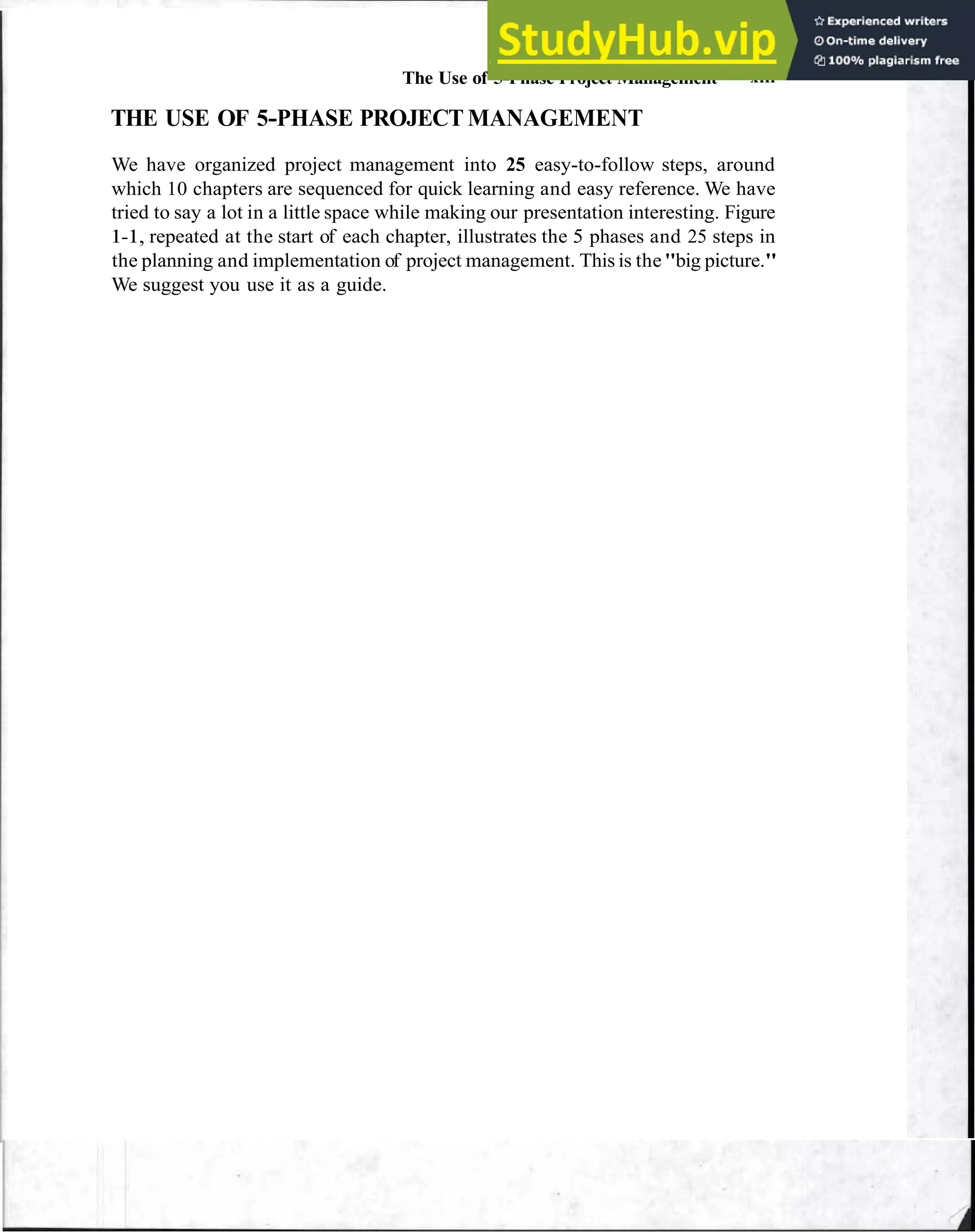 The Use of 5-Phase Project Management xiii
THE USE OF 5-PHASE PROJECT MANAGEMENT
We have organized project management into 25 easy-to-follow steps, around
which 10 chapters are sequenced for quick learning and easy reference. We have
tried to say a lot in a little space while making our presentation interesting. Figure
1-1, repeated at the start of each chapter, illustrates the 5 phases and 25 steps in
the planning and implementation of project management. This is the"big picture."
We suggest you use it as a guide.
 