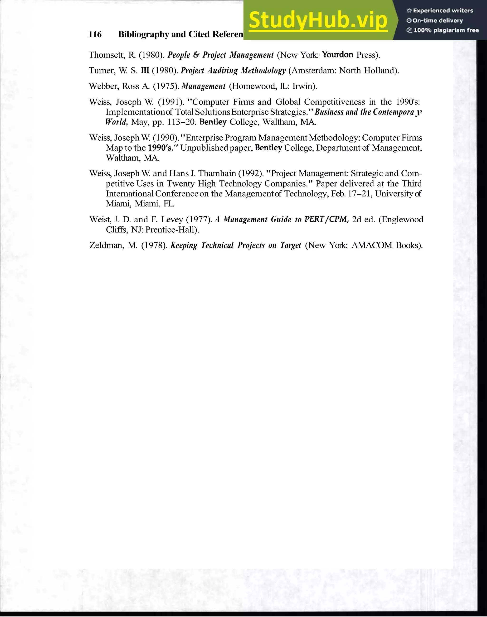 116 Bibliography and Cited References
Thomsett, R. (1980). People 6 Project Management (New York: Yourdon Press).
Turner, W. S. III (1980). Project Auditing Methodology (Amsterdam: North Holland).
Webber, Ross A. (1975). Management (Homewood, IL: Irwin).
Weiss, Joseph W. (1991). "Computer Firms and Global Competitiveness in the 1990's:
Implementationof TotalSolutionsEnterpriseStrategies."Business and the Contempora y
World, May, pp. 113-20. Bentley College, Waltham, MA.
Weiss, Joseph W. (1990)."Enterprise Program ManagementMethodology:Computer Firms
Map to the 1990's." Unpublished paper, BentleyCollege, Department of Management,
Waltham, MA.
Weiss, Joseph W. and Hans J. Thamhain (1992). "Project Management: Strategic and Com-
petitive Uses in Twenty High Technology Companies." Paper delivered at the Third
InternationalConferenceon the Managementof Technology, Feb. 17-21, Universityof
Miami, Miami, FL.
Weist, J. D. and F. Levey (1977). A Management Guide to PERT/CPM, 2d ed. (Englewood
Cliffs, NJ: Prentice-Hall).
Zeldman, M. (1978). Keeping Technical Projects on Target (New York: AMACOM Books).
 