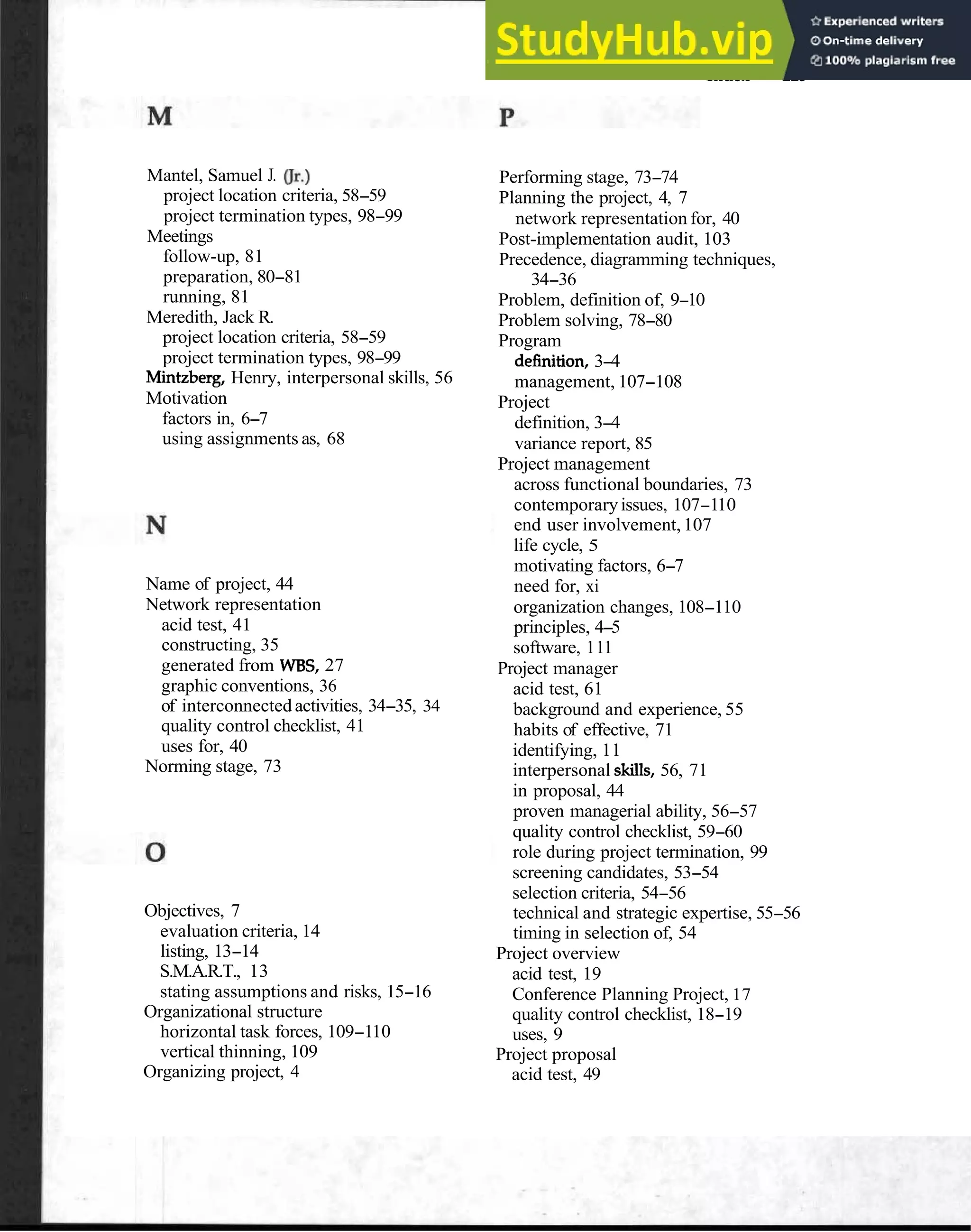 Index 119
Mantel, Samuel J. or.)
project location criteria, 58-59
project termination types, 98-99
Meetings
follow-up, 81
preparation, 80-81
running, 81
Meredith, Jack R.
project location criteria, 58-59
project termination types, 98-99
Mintzberg, Henry, interpersonal skills, 56
Motivation
factors in, 6-7
using assignments as, 68
Name of project, 44
Network representation
acid test, 41
constructing, 35
generated from WBS, 27
graphic conventions, 36
of interconnected activities, 34-35, 34
quality control checklist, 41
uses for, 40
Norming stage, 73
Objectives, 7
evaluation criteria, 14
listing, 13-14
S.M.A.R.T., 13
stating assumptions and risks, 15-16
Organizational structure
horizontal task forces, 109-110
vertical thinning, 109
Organizing project, 4
Performing stage, 73-74
Planning the project, 4, 7
network representation for, 40
Post-implementation audit, 103
Precedence, diagramming techniques,
34-36
Problem, definition of, 9-10
Problem solving, 78-80
Program
definition, 3-4
management, 107-108
Project
definition, 3-4
variance report, 85
Project management
across functional boundaries, 73
contemporaryissues, 107-110
end user involvement,107
life cycle, 5
motivating factors, 6-7
need for, xi
organization changes, 108-110
principles, 4-5
software, 111
Project manager
acid test, 61
background and experience, 55
habits of effective, 71
identifying, 11
interpersonal skills, 56, 71
in proposal, 44
proven managerial ability, 56-57
quality control checklist, 59-60
role during project termination, 99
screening candidates, 53-54
selection criteria, 54-56
technical and strategic expertise, 55-56
timing in selection of, 54
Project overview
acid test, 19
Conference Planning Project, 17
quality control checklist, 18-19
uses, 9
Project proposal
acid test, 49
 