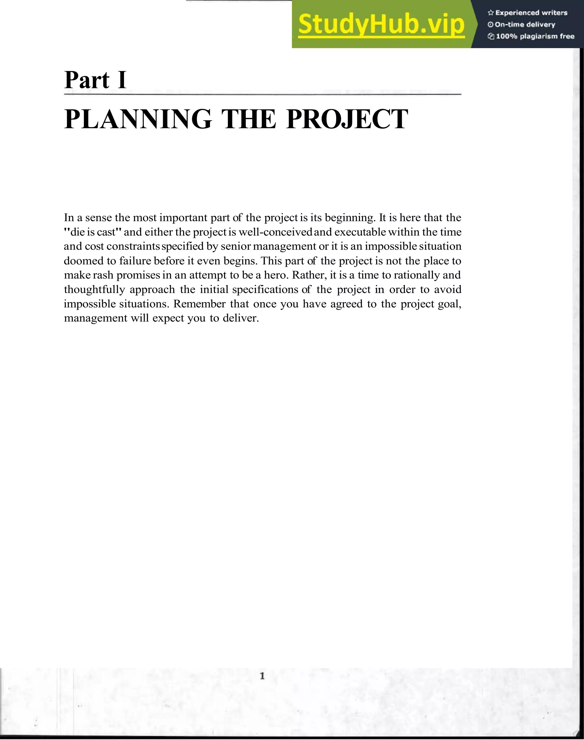 Part I
PLANNING THE PROJECT
In a sense the most important part of the project is its beginning. It is here that the
"die is cast"and either the projectis well-conceivedand executable within the time
and cost constraintsspecified by senior management or it is an impossible situation
doomed to failure before it even begins. This part of the project is not the place to
make rash promises in an attempt to be a hero. Rather, it is a time to rationally and
thoughtfully approach the initial specifications of the project in order to avoid
impossible situations. Remember that once you have agreed to the project goal,
management will expect you to deliver.
 