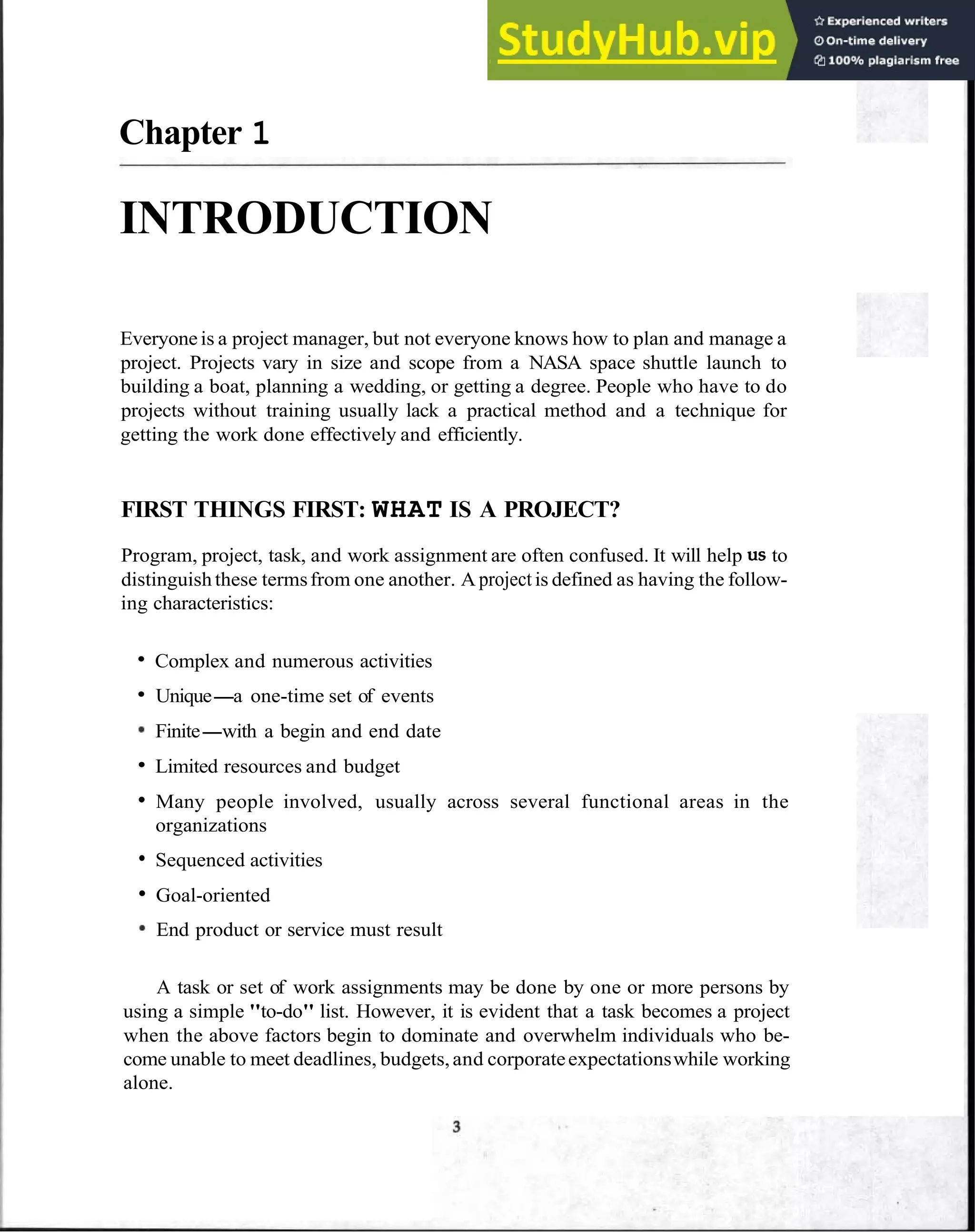Chapter 1
INTRODUCTION
Everyoneis a project manager, but not everyone knows how to plan and manage a
project. Projects vary in size and scope from a NASA space shuttle launch to
building a boat, planning a wedding, or getting a degree. People who have to do
projects without training usually lack a practical method and a technique for
getting the work done effectively and efficiently.
FIRST THINGS FIRST: WHAT IS A PROJECT?
Program, project, task, and work assignment are often confused. It will help US to
distinguishthese termsfrom one another. A projectis defined as having the follow-
ing characteristics:
Complex and numerous activities
Unique-a one-time set of events
Finite-with a begin and end date
Limited resources and budget
Many people involved, usually across several functional areas in the
organizations
Sequenced activities
Goal-oriented
End product or service must result
A task or set of work assignments may be done by one or more persons by
using a simple "to-do" list. However, it is evident that a task becomes a project
when the above factors begin to dominate and overwhelm individuals who be-
come unable to meet deadlines, budgets,and corporateexpectationswhile working
alone.
 