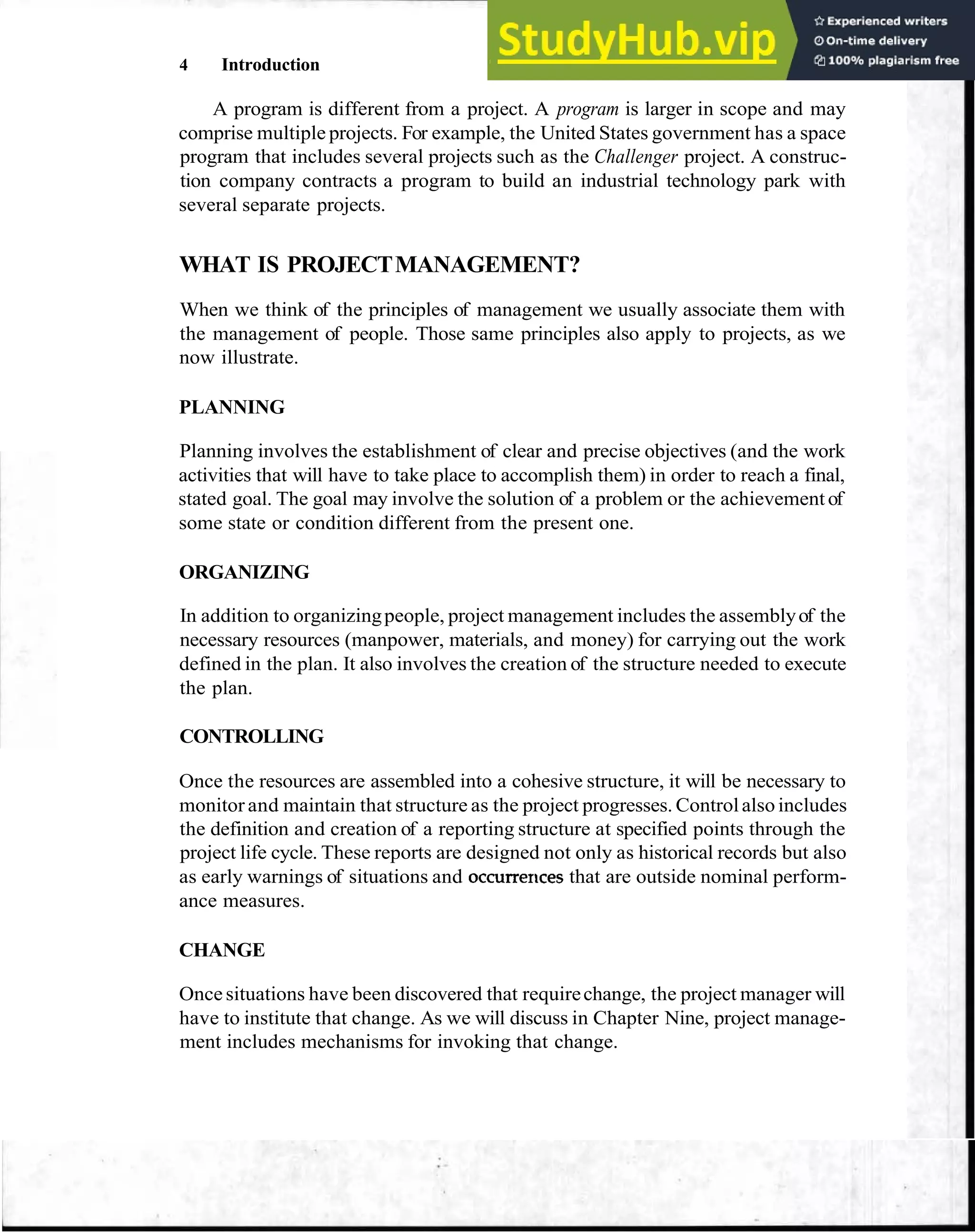 4 Introduction
A program is different from a project. A program is larger in scope and may
comprise multiple projects. For example, the United States government has a space
program that includes several projects such as the Challenger project. A construc-
tion company contracts a program to build an industrial technology park with
several separate projects.
WHAT IS PROJECTMANAGEMENT?
When we think of the principles of management we usually associate them with
the management of people. Those same principles also apply to projects, as we
now illustrate.
PLANNING
Planning involves the establishment of clear and precise objectives (and the work
activities that will have to take place to accomplish them) in order to reach a final,
stated goal. The goal may involve the solution of a problem or the achievement of
some state or condition different from the present one.
ORGANIZING
In addition to organizingpeople, project management includes the assemblyof the
necessary resources (manpower, materials, and money) for carrying out the work
defined in the plan. It also involves the creation of the structure needed to execute
the plan.
CONTROLLING
Once the resources are assembled into a cohesive structure, it will be necessary to
monitor and maintain that structure as the project progresses. Controlalsoincludes
the definition and creation of a reporting structure at specified points through the
project life cycle. These reports are designed not only as historical records but also
as early warnings of situations and occurrerlces that are outside nominal perform-
ance measures.
CHANGE
Oncesituations have been discovered that requirechange, the project manager will
have to institute that change. As we will discuss in Chapter Nine, project manage-
ment includes mechanisms for invoking that change.
 