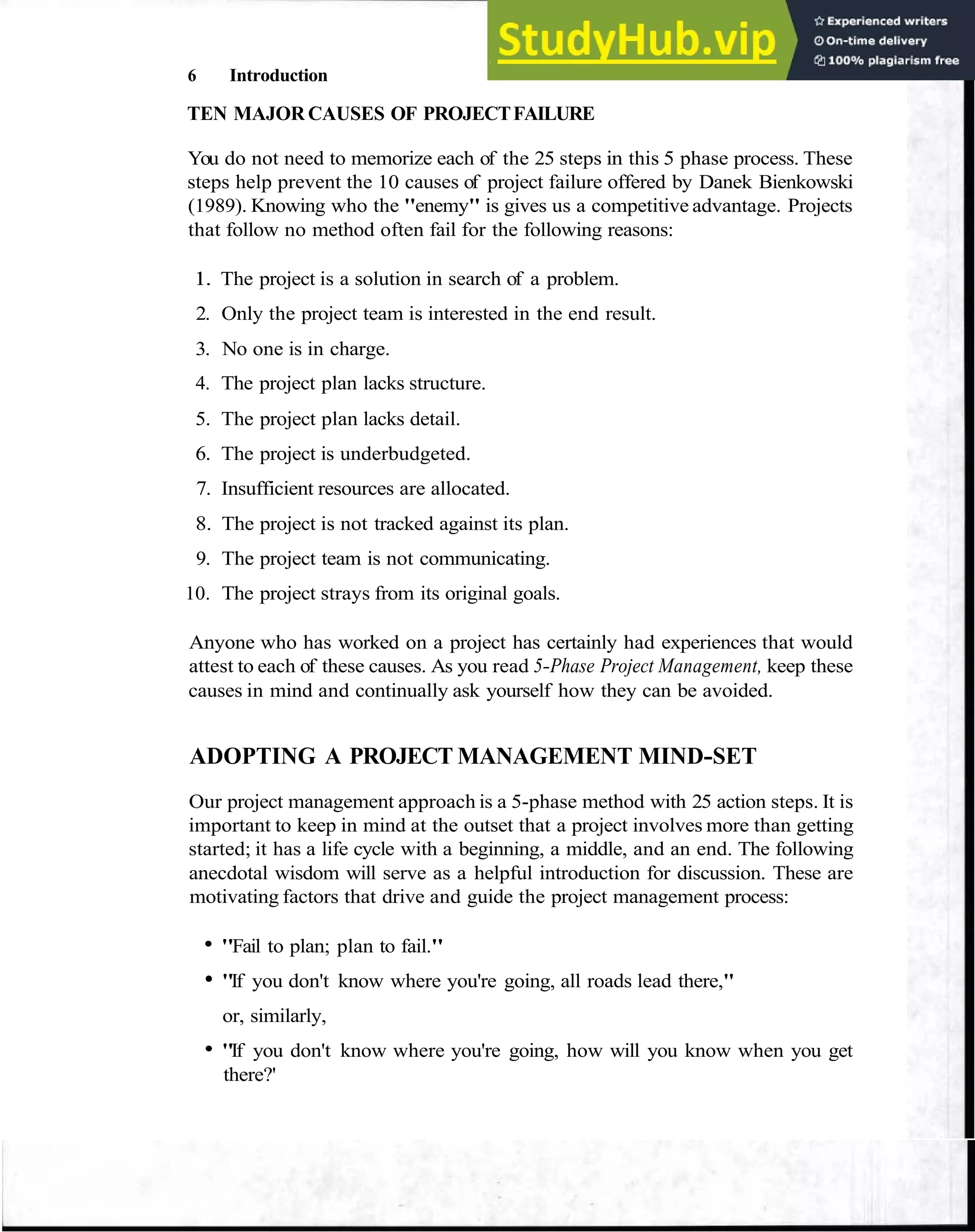 6 Introduction
TEN MAJOR CAUSES OF PROJECTFAILURE
You do not need to memorize each of the 25 steps in this 5 phase process. These
steps help prevent the 10 causes of project failure offered by Danek Bienkowski
(1989). Knowing who the "enemy" is gives us a competitive advantage. Projects
that follow no method often fail for the following reasons:
1. The project is a solution in search of a problem.
2. Only the project team is interested in the end result.
3. No one is in charge.
4. The project plan lacks structure.
5. The project plan lacks detail.
6. The project is underbudgeted.
7. Insufficient resources are allocated.
8. The project is not tracked against its plan.
9. The project team is not communicating.
10. The project strays from its original goals.
Anyone who has worked on a project has certainly had experiences that would
attest to each of these causes. As you read 5-Phase Project Management, keep these
causes in mind and continually ask yourself how they can be avoided.
ADOPTING A PROJECT MANAGEMENT MIND-SET
Our project management approach is a 5-phase method with 25 action steps. It is
important to keep in mind at the outset that a project involves more than getting
started; it has a life cycle with a beginning, a middle, and an end. The following
anecdotal wisdom will serve as a helpful introduction for discussion. These are
motivating factors that drive and guide the project management process:
"Fail to plan; plan to fail."
"If you don't know where you're going, all roads lead there,"
or, similarly,
"If you don't know where you're going, how will you know when you get
there?'
 