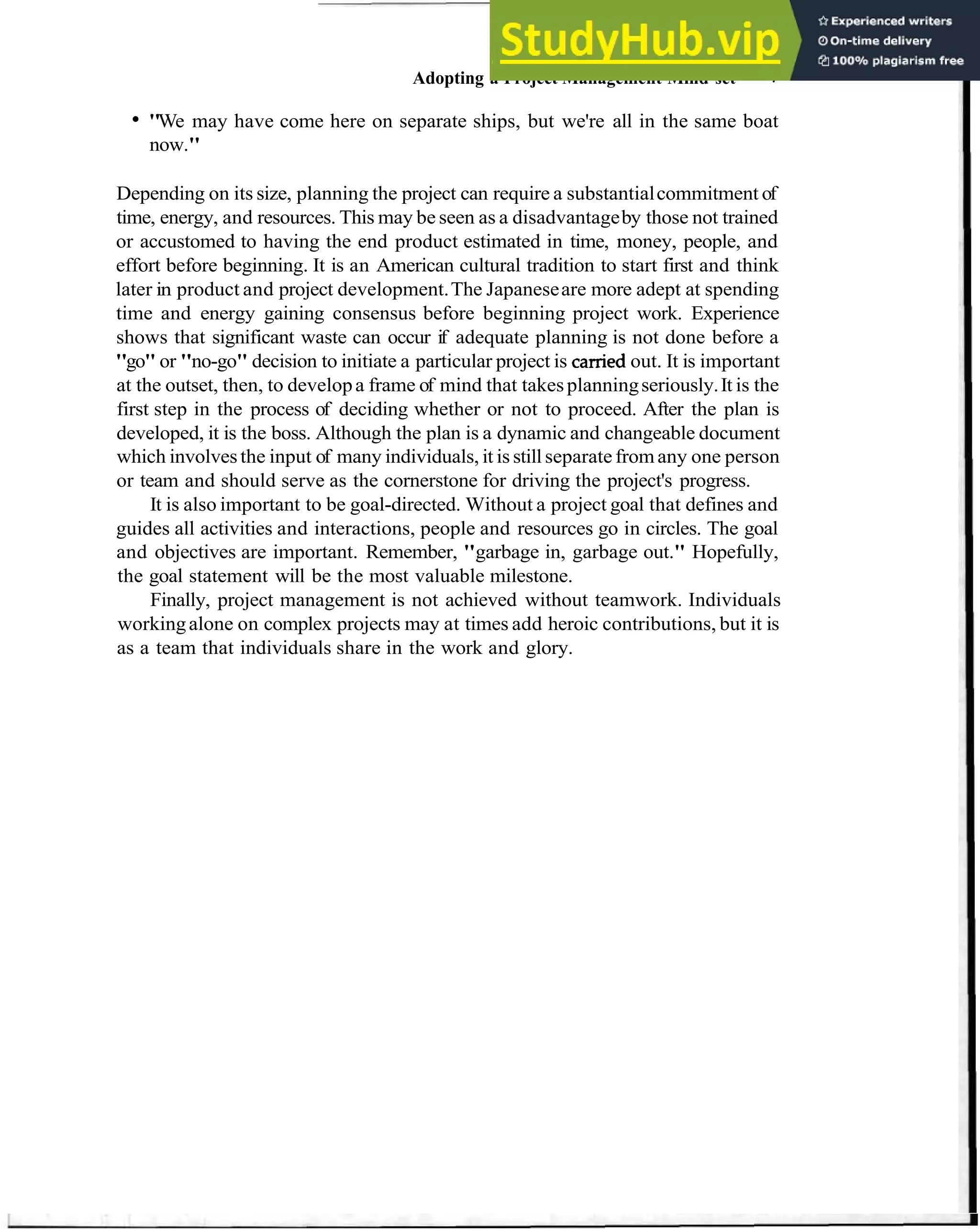 Adopting a Project Management Mind-set 7
"We may have come here on separate ships, but we're all in the same boat
now."
Depending on its size, planning the project can require a substantialcommitment of
time, energy, and resources. This may be seen as a disadvantageby those not trained
or accustomed to having the end product estimated in time, money, people, and
effort before beginning. It is an American cultural tradition to start first and think
later in product and project development.The Japaneseare more adept at spending
time and energy gaining consensus before beginning project work. Experience
shows that significant waste can occur if adequate planning is not done before a
"go" or "no-go" decision to initiate a particular project is camed out. It is important
at the outset, then, to developa frame of mind that takesplanningseriously.It is the
first step in the process of deciding whether or not to proceed. After the plan is
developed, it is the boss. Although the plan is a dynamic and changeable document
which involvesthe input of many individuals, it is stillseparatefromany one person
or team and should serve as the cornerstone for driving the project's progress.
It is also important to be goal-directed. Without a project goal that defines and
guides all activities and interactions, people and resources go in circles. The goal
and objectives are important. Remember, "garbage in, garbage out." Hopefully,
the goal statement will be the most valuable milestone.
Finally, project management is not achieved without teamwork. Individuals
workingalone on complex projects may at times add heroic contributions, but it is
as a team that individuals share in the work and glory.
 