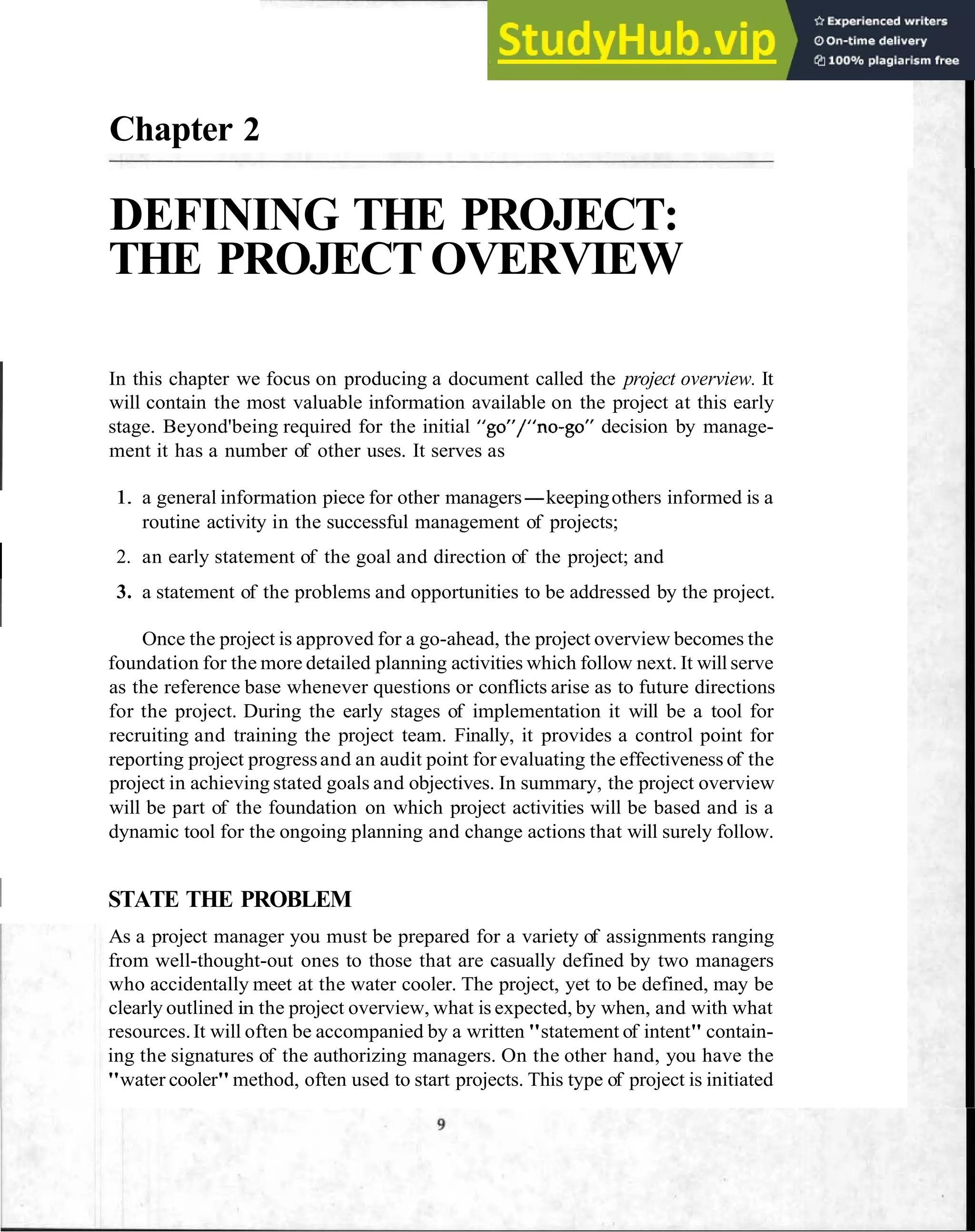 Chapter 2
DEFINING THE PROJECT:
THE PROJECT OVERVIEW
In this chapter we focus on producing a document called the project overview. It
will contain the most valuable information available on the project at this early
stage. Beyond'being required for the initial "go"/"no-go" decision by manage-
ment it has a number of other uses. It serves as
1. a general information piece for other managers-keepingothers informed is a
routine activity in the successful management of projects;
I 2. an early statement of the goal and direction of the project; and
3. a statement of the problems and opportunities to be addressed by the project.
Once the project is approved for a go-ahead, the project overview becomes the
foundation for the more detailed planning activities which follow next. It will serve
as the reference base whenever questions or conflicts arise as to future directions
for the project. During the early stages of implementation it will be a tool for
recruiting and training the project team. Finally, it provides a control point for
reporting project progressand an audit point for evaluating the effectiveness of the
project in achieving stated goals and objectives. In summary, the project overview
will be part of the foundation on which project activities will be based and is a
dynamic tool for the ongoing planning and change actions that will surely follow.
1 STATE THE PROBLEM
As a project manager you must be prepared for a variety of assignments ranging
from well-thought-out ones to those that are casually defined by two managers
who accidentally meet at the water cooler. The project, yet to be defined, may be
clearly outlined in the project overview, what is expected, by when, and with what
resources.It will often be accompanied by a written "statement of intent" contain-
ing the signatures of the authorizing managers. On the other hand, you have the
"water cooler"method, often used to start projects. This type of project is initiated
 