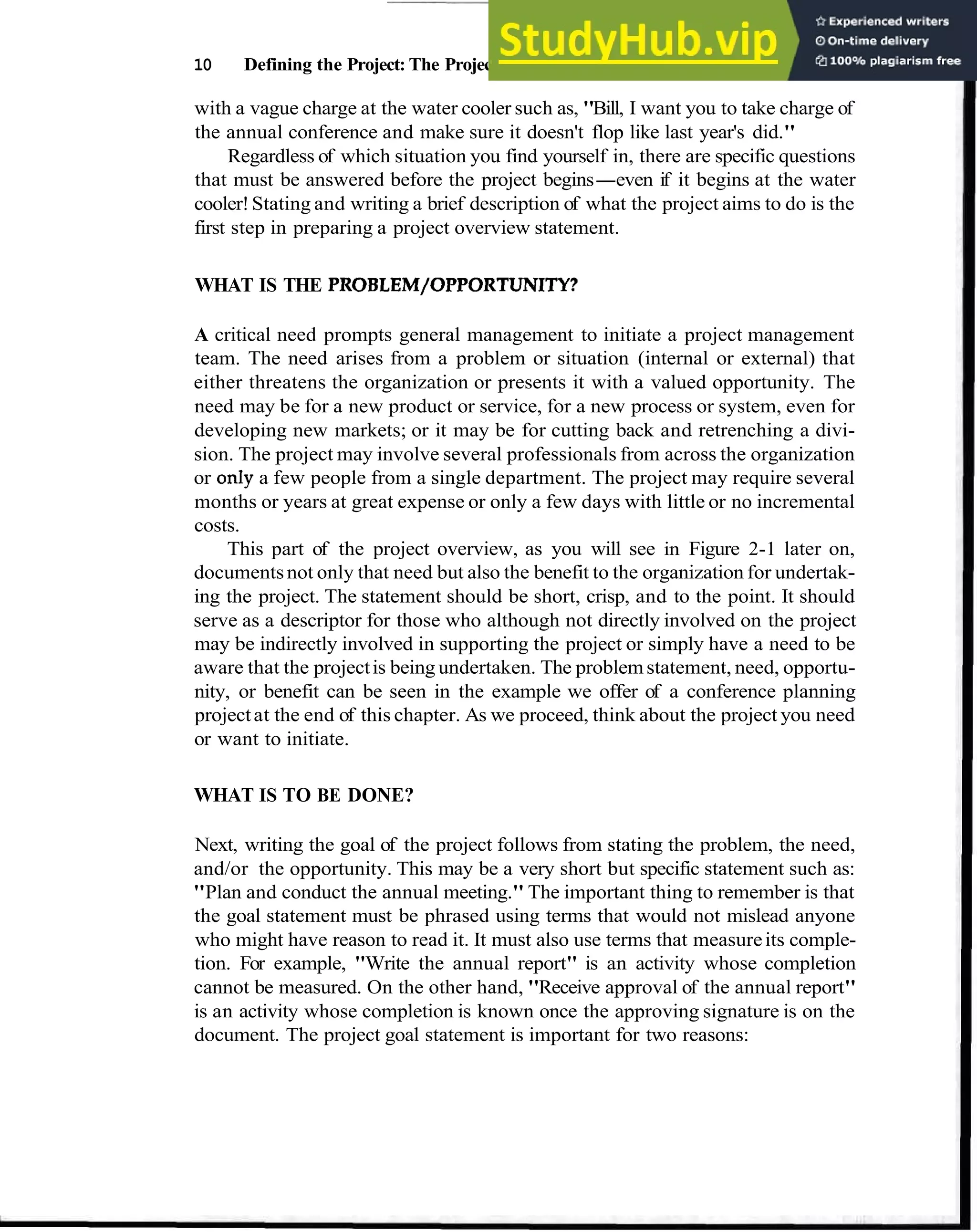 10 Defining the Project: The Project Overview
with a vague charge at the water cooler such as, "Bill, I want you to take charge of
the annual conference and make sure it doesn't flop like last year's did."
Regardless of which situation you find yourself in, there are specific questions
that must be answered before the project begins-even if it begins at the water
cooler!Stating and writing a brief description of what the project aims to do is the
first step in preparing a project overview statement.
WHAT IS THE PROBLEM/OPPORTUNITY?
A critical need prompts general management to initiate a project management
team. The need arises from a problem or situation (internal or external) that
either threatens the organization or presents it with a valued opportunity. The
need may be for a new product or service, for a new process or system, even for
developing new markets; or it may be for cutting back and retrenching a divi-
sion. The project may involve several professionals from across the organization
or onIy a few people from a single department. The project may require several
months or years at great expense or only a few days with little or no incremental
costs.
This part of the project overview, as you will see in Figure 2-1 later on,
documentsnot only that need but also the benefit to the organization for undertak-
ing the project. The statement should be short, crisp, and to the point. It should
serve as a descriptor for those who although not directly involved on the project
may be indirectly involved in supporting the project or simply have a need to be
aware that the projectis being undertaken. The problemstatement, need, opportu-
nity, or benefit can be seen in the example we offer of a conference planning
projectat the end of this chapter. As we proceed, think about the project you need
or want to initiate.
WHAT IS TO BE DONE?
Next, writing the goal of the project follows from stating the problem, the need,
and/or the opportunity. This may be a very short but specific statement such as:
"Plan and conduct the annual meeting." The important thing to remember is that
the goal statement must be phrased using terms that would not mislead anyone
who might have reason to read it. It must also use terms that measureits comple-
tion. For example, "Write the annual report" is an activity whose completion
cannot be measured. On the other hand, "Receive approval of the annual report"
is an activity whose completion is known once the approving signature is on the
document. The project goal statement is important for two reasons:
 