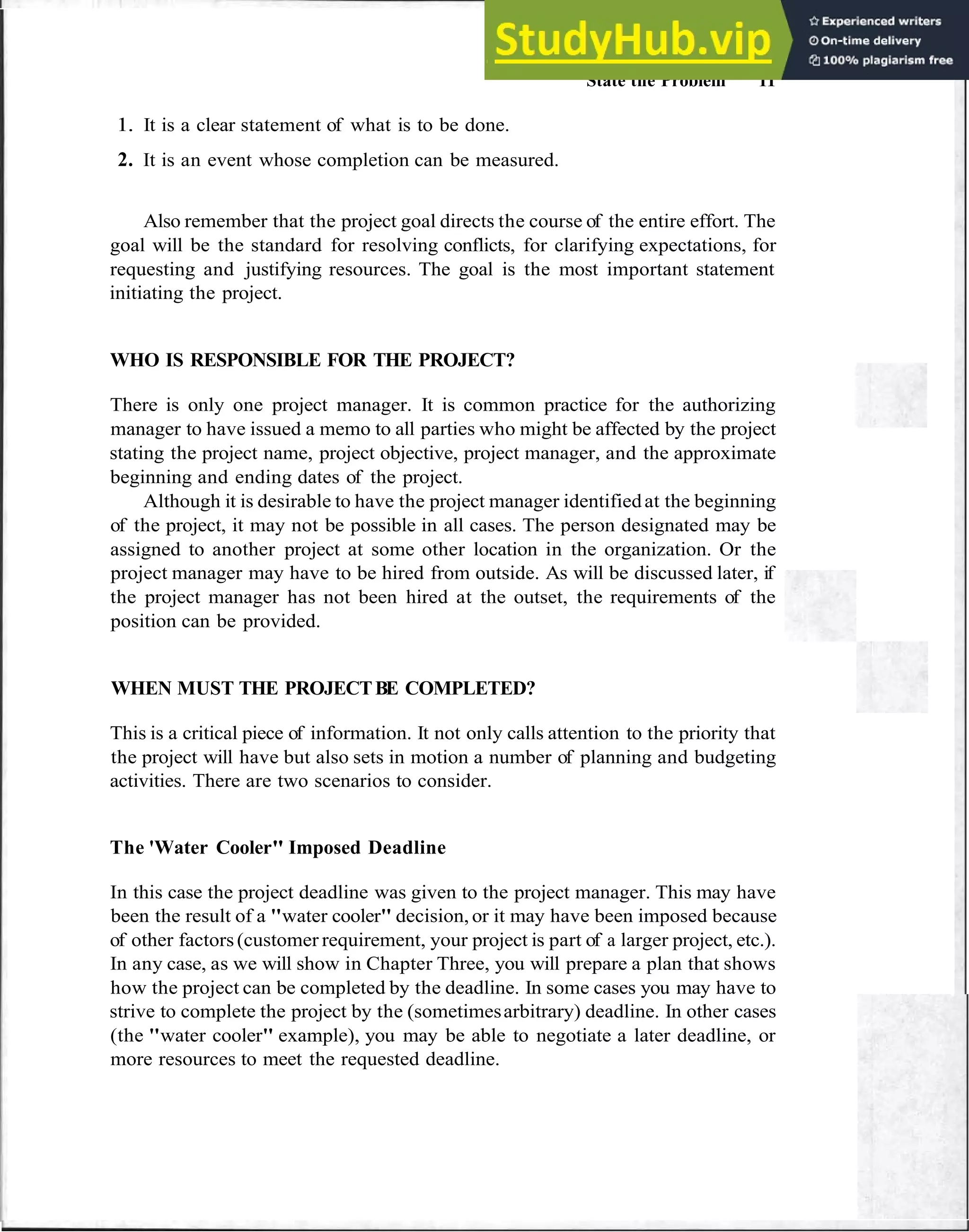 State the Problem 11
1. It is a clear statement of what is to be done.
2. It is an event whose completion can be measured.
Also remember that the project goal directs the course of the entire effort. The
goal will be the standard for resolving conflicts, for clarifying expectations, for
requesting and justifying resources. The goal is the most important statement
initiating the project.
WHO IS RESPONSIBLE FOR THE PROJECT?
There is only one project manager. It is common practice for the authorizing
manager to have issued a memo to all parties who might be affected by the project
stating the project name, project objective, project manager, and the approximate
beginning and ending dates of the project.
Although it is desirable to have the project manager identifiedat the beginning
of the project, it may not be possible in all cases. The person designated may be
assigned to another project at some other location in the organization. Or the
project manager may have to be hired from outside. As will be discussed later, if
the project manager has not been hired at the outset, the requirements of the
position can be provided.
WHEN MUST THE PROJECTBE COMPLETED?
This is a critical piece of information. It not only calls attention to the priority that
the project will have but also sets in motion a number of planning and budgeting
activities. There are two scenarios to consider.
The 'Water Cooler" Imposed Deadline
In this case the project deadline was given to the project manager. This may have
been the result of a "water cooler" decision, or it may have been imposed because
of other factors(customer requirement, your project is part of a larger project, etc.).
In any case, as we will show in Chapter Three, you will prepare a plan that shows
how the project can be completed by the deadline. In some cases you may have to
strive to complete the project by the (sometimesarbitrary) deadline. In other cases
(the "water cooler" example), you may be able to negotiate a later deadline, or
more resources to meet the requested deadline.
 