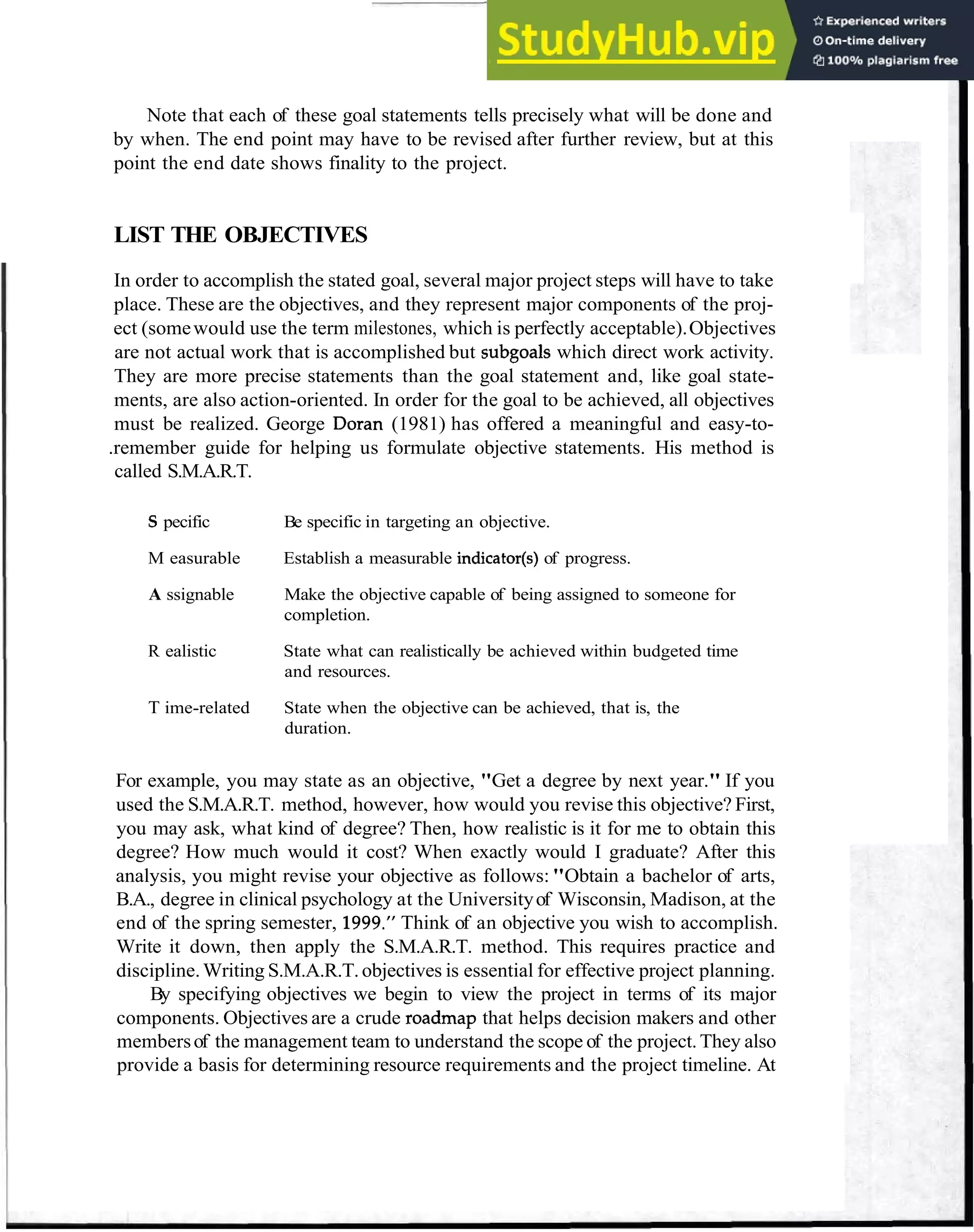 List the Objectives 13
Note that each of these goal statements tells precisely what will be done and
by when. The end point may have to be revised after further review, but at this
point the end date shows finality to the project.
LIST THE OBJECTIVES
In order to accomplish the stated goal, several major project steps will have to take
place. These are the objectives, and they represent major components of the proj-
ect (somewould use the term milestones, which is perfectly acceptable).Objectives
are not actual work that is accomplished but subgoals which direct work activity.
They are more precise statements than the goal statement and, like goal state-
ments, are also action-oriented. In order for the goal to be achieved, all objectives
must be realized. George Doran (1981) has offered a meaningful and easy-to-
.remember guide for helping us formulate objective statements. His method is
called S.M.A.R.T.
S pecific Be specific in targeting an objective.
M easurable Establish a measurable indicator(s)of progress.
A ssignable Make the objective capable of being assigned to someone for
completion.
R ealistic State what can realistically be achieved within budgeted time
and resources.
T ime-related State when the objective can be achieved, that is, the
duration.
For example, you may state as an objective, "Get a degree by next year." If you
used the S.M.A.R.T. method, however, how would you revise this objective? First,
you may ask, what kind of degree? Then, how realistic is it for me to obtain this
degree? How much would it cost? When exactly would I graduate? After this
analysis, you might revise your objective as follows:"Obtain a bachelor of arts,
B.A., degree in clinical psychology at the Universityof Wisconsin, Madison, at the
end of the spring semester, 1999." Think of an objective you wish to accomplish.
Write it down, then apply the S.M.A.R.T. method. This requires practice and
discipline.Writing S.M.A.R.T.objectives is essential for effective project planning.
By specifying objectives we begin to view the project in terms of its major
components. Objectives are a crude roadmap that helps decision makers and other
membersof the management team to understand the scope of the project.They also
provide a basis for determining resource requirements and the project timeline. At
 