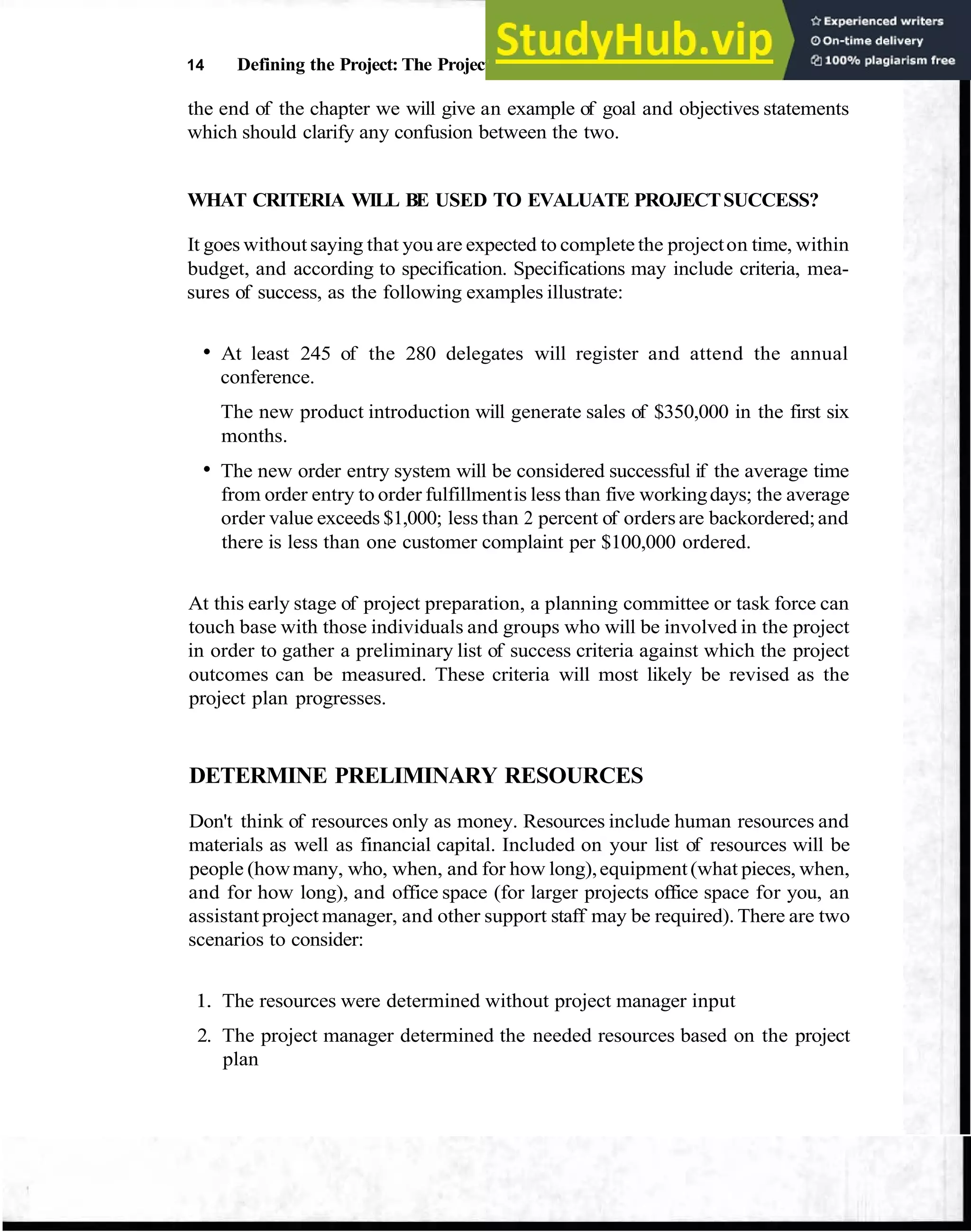 14 Defining the Project: The Project Overview
the end of the chapter we will give an example of goal and objectives statements
which should clarify any confusion between the two.
WHAT CRITERIA WILL BE USED TO EVALUATE PROJECTSUCCESS?
It goes without saying that you are expected to complete the projecton time, within
budget, and according to specification. Specifications may include criteria, mea-
sures of success, as the following examples illustrate:
At least 245 of the 280 delegates will register and attend the annual
conference.
The new product introduction will generate sales of $350,000 in the first six
months.
The new order entry system will be considered successful if the average time
from order entry to order fulfillmentis less than five workingdays; the average
order value exceeds $1,000; less than 2 percent of orders are backordered;and
there is less than one customer complaint per $100,000 ordered.
At this early stage of project preparation, a planning committee or task force can
touch base with those individuals and groups who will be involved in the project
in order to gather a preliminary list of success criteria against which the project
outcomes can be measured. These criteria will most likely be revised as the
project plan progresses.
DETERMINE PRELIMINARY RESOURCES
Don't think of resources only as money. Resources include human resources and
materials as well as financial capital. Included on your list of resources will be
people (howmany, who, when, and for how long),equipment(what pieces, when,
and for how long), and office space (for larger projects office space for you, an
assistant project manager, and other support staff may be required). There are two
scenarios to consider:
1. The resources were determined without project manager input
2. The project manager determined the needed resources based on the project
plan
 