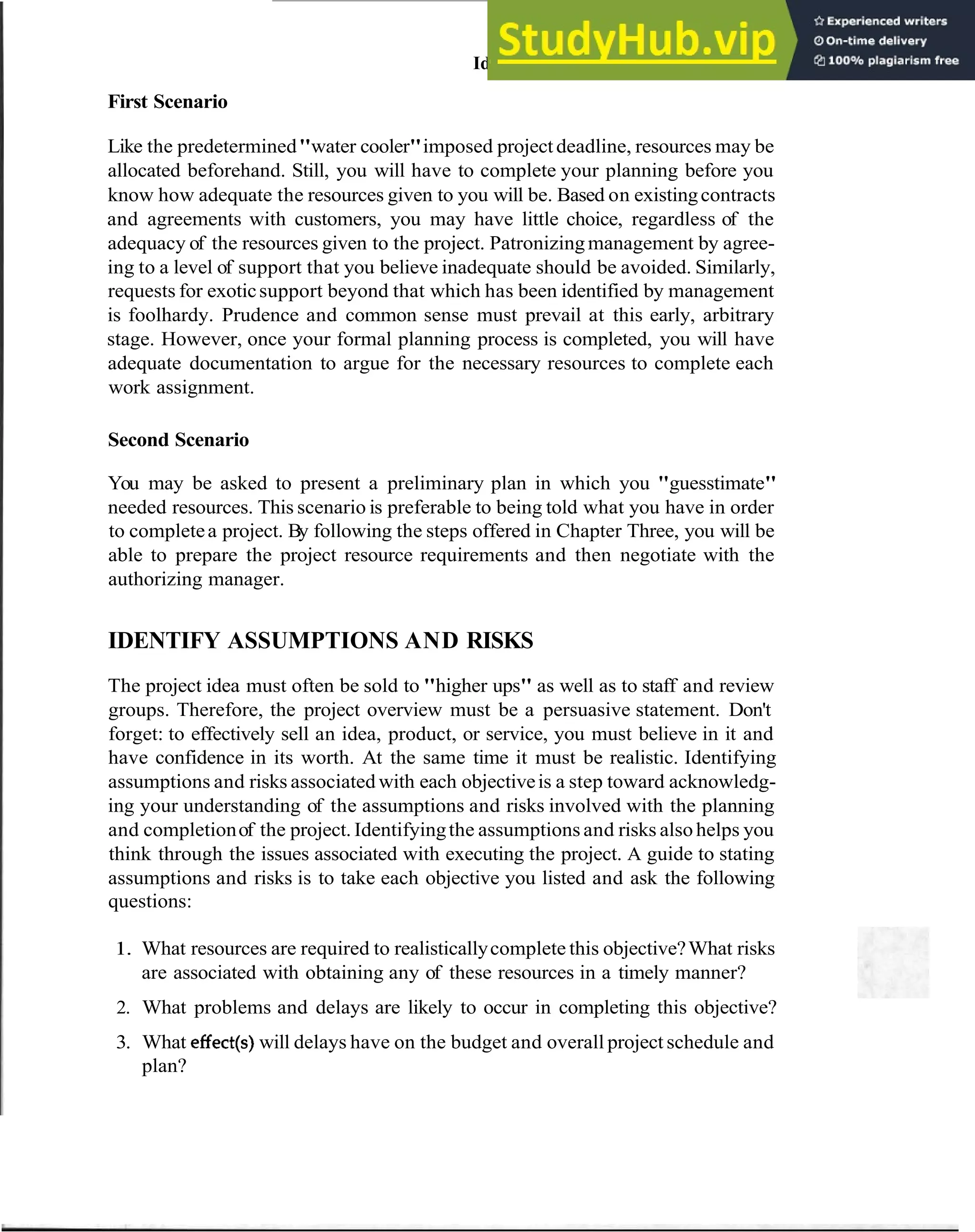 Identify Assumptionsand Risks 15
First Scenario
Like the predetermined"water cooler"imposed project deadline, resources may be
allocated beforehand. Still, you will have to complete your planning before you
know how adequate the resources given to you will be. Based on existingcontracts
and agreements with customers, you may have little choice, regardless of the
adequacy of the resources given to the project. Patronizingmanagement by agree-
ing to a level of support that you believe inadequate should be avoided. Similarly,
requests for exoticsupport beyond that which has been identified by management
is foolhardy. Prudence and common sense must prevail at this early, arbitrary
stage. However, once your formal planning process is completed, you will have
adequate documentation to argue for the necessary resources to complete each
work assignment.
Second Scenario
You may be asked to present a preliminary plan in which you "guesstimate"
needed resources. This scenario is preferable to being told what you have in order
to completea project. By following the steps offered in Chapter Three, you will be
able to prepare the project resource requirements and then negotiate with the
authorizing manager.
IDENTIFY ASSUMPTIONS AND RISKS
The project idea must often be sold to "higher ups" as well as to staff and review
groups. Therefore, the project overview must be a persuasive statement. Don't
forget: to effectively sell an idea, product, or service, you must believe in it and
have confidence in its worth. At the same time it must be realistic. Identifying
assumptions and risks associated with each objectiveis a step toward acknowledg-
ing your understanding of the assumptions and risks involved with the planning
and completionof the project. Identifyingthe assumptions and risks also helps you
think through the issues associated with executing the project. A guide to stating
assumptions and risks is to take each objective you listed and ask the following
questions:
1. What resources are required to realisticallycomplete this objective?What risks
are associated with obtaining any of these resources in a timely manner?
2. What problems and delays are likely to occur in completing this objective?
3. What effect(s)will delays have on the budget and overall project schedule and
plan?
 