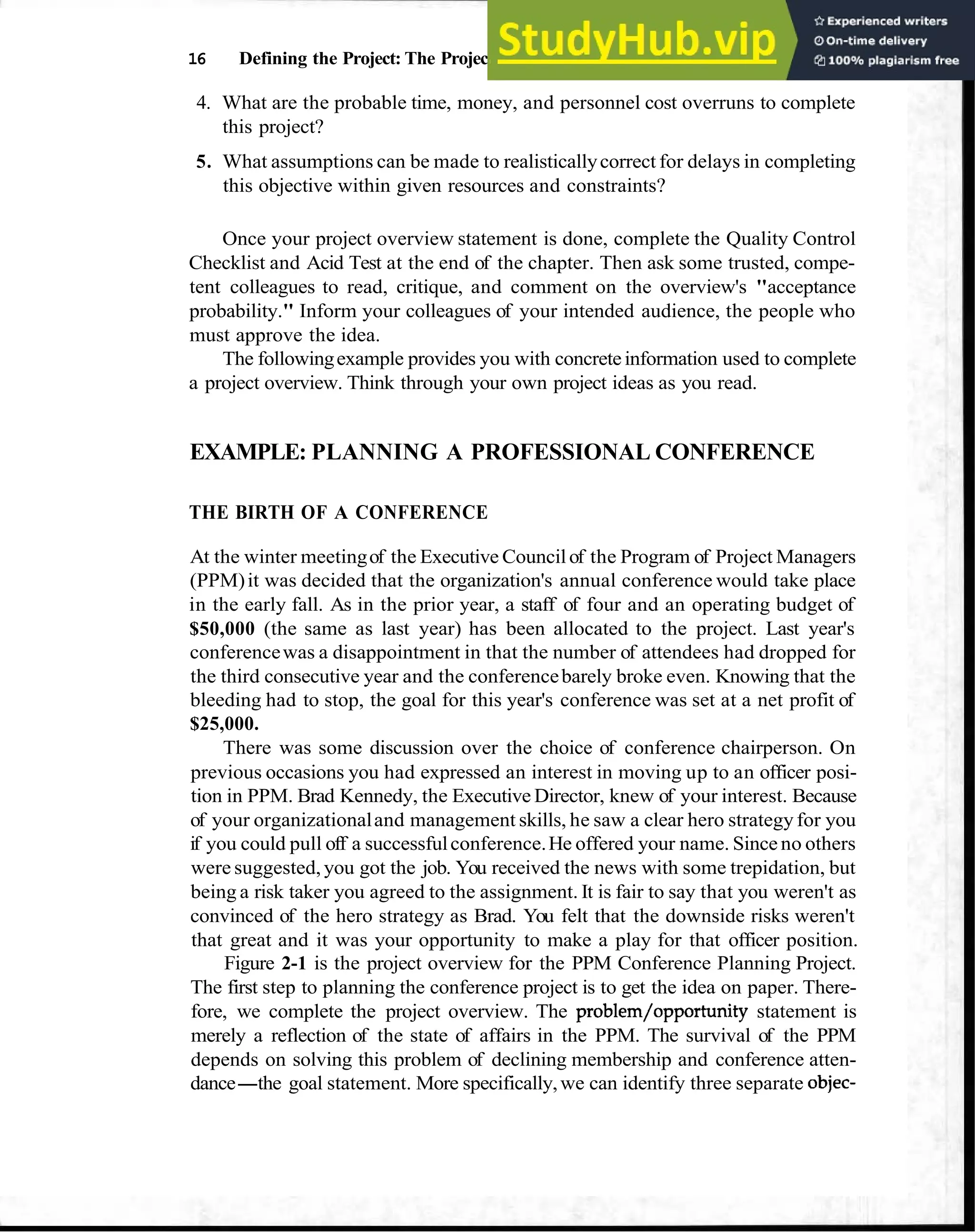 16 Defining the Project: The Project Overview
4. What are the probable time, money, and personnel cost overruns to complete
this project?
5. What assumptions can be made to realisticallycorrect for delays in completing
this objective within given resources and constraints?
Once your project overview statement is done, complete the Quality Control
Checklist and Acid Test at the end of the chapter. Then ask some trusted, compe-
tent colleagues to read, critique, and comment on the overview's "acceptance
probability." Inform your colleagues of your intended audience, the people who
must approve the idea.
The followingexample provides you with concreteinformation used to complete
a project overview. Think through your own project ideas as you read.
EXAMPLE: PLANNING A PROFESSIONAL CONFERENCE
THE BIRTH OF A CONFERENCE
At the winter meetingof the Executive Councilof the Program of Project Managers
(PPM)it was decided that the organization's annual conference would take place
in the early fall. As in the prior year, a staff of four and an operating budget of
$50,000 (the same as last year) has been allocated to the project. Last year's
conferencewas a disappointment in that the number of attendees had dropped for
the third consecutive year and the conferencebarely broke even. Knowing that the
bleeding had to stop, the goal for this year's conference was set at a net profit of
$25,000.
There was some discussion over the choice of conference chairperson. On
previous occasions you had expressed an interest in moving up to an officer posi-
tion in PPM. Brad Kennedy, the Executive Director, knew of your interest. Because
of your organizationaland management skills, he saw a clear hero strategy for you
if you could pull off a successfulconference.He offered your name. Since no others
were suggested,you got the job. You received the news with some trepidation, but
being a risk taker you agreed to the assignment. It is fair to say that you weren't as
convinced of the hero strategy as Brad. You felt that the downside risks weren't
that great and it was your opportunity to make a play for that officer position.
Figure 2-1 is the project overview for the PPM Conference Planning Project.
The first step to planning the conference project is to get the idea on paper. There-
fore, we complete the project overview. The problem/opportunity statement is
merely a reflection of the state of affairs in the PPM. The survival of the PPM
depends on solving this problem of declining membership and conference atten-
dance-the goal statement. More specifically,we can identify three separate objec-
 