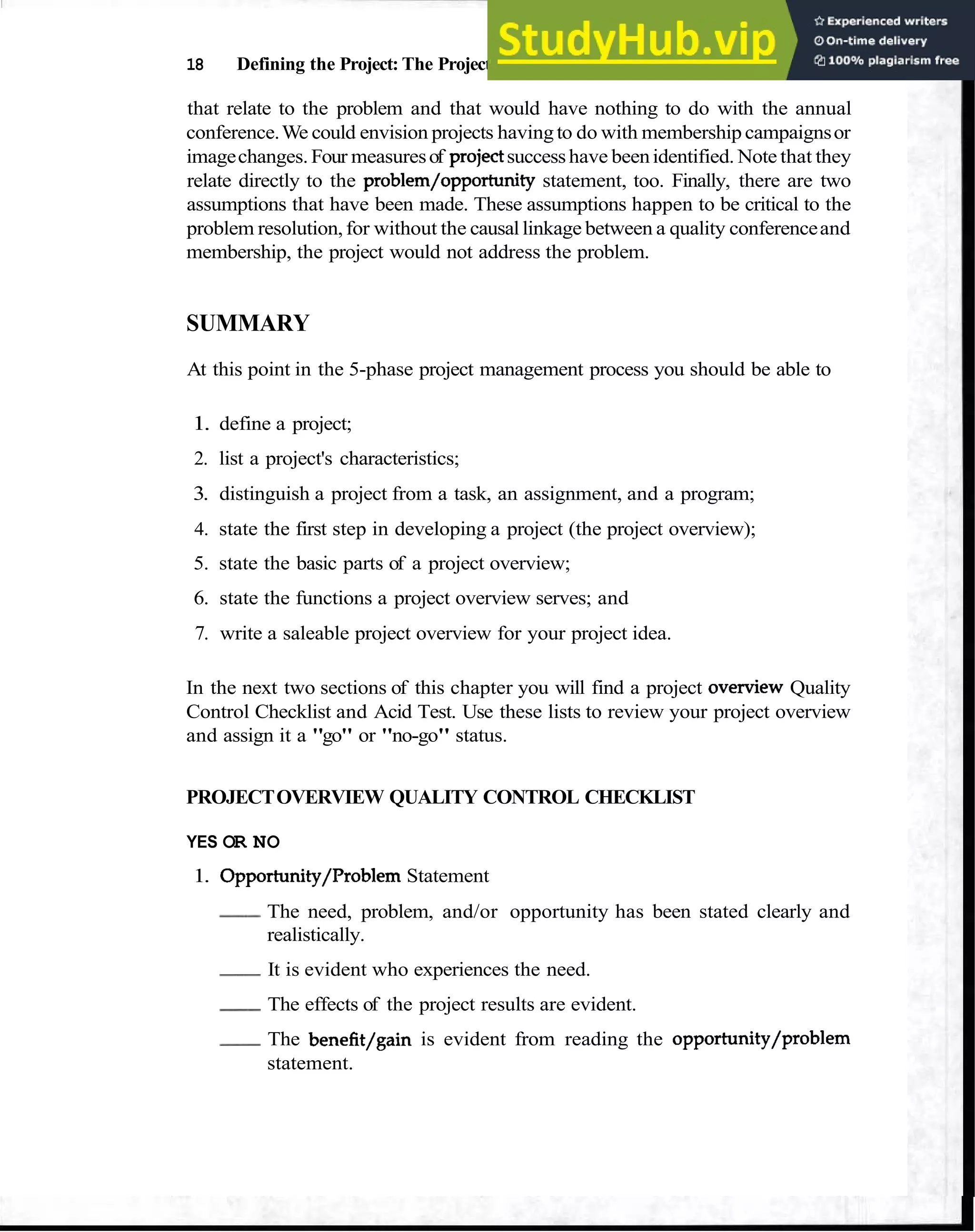 18 Defining the Project: The Project Overview
that relate to the problem and that would have nothing to do with the annual
conference.We could envision projects havingto do with membership campaignsor
imagechanges. Four measuresof projectsuccesshave beenidentified. Note that they
relate directly to the problem/opportunity statement, too. Finally, there are two
assumptions that have been made. These assumptions happen to be critical to the
problem resolution,for without the causallinkage between a quality conferenceand
membership, the project would not address the problem.
SUMMARY
At this point in the 5-phase project management process you should be able to
1. define a project;
2. list a project's characteristics;
3. distinguish a project from a task, an assignment, and a program;
4. state the first step in developing a project (the project overview);
5. state the basic parts of a project overview;
6. state the functions a project overview serves; and
7. write a saleable project overview for your project idea.
In the next two sections of this chapter you will find a project o v e ~ e w
Quality
Control Checklist and Acid Test. Use these lists to review your project overview
and assign it a "go" or "no-go" status.
PROJECTOVERVIEW QUALITY CONTROL CHECKLIST
YES OR NO
1. Opportunity/Problem Statement
-The need, problem, and/or opportunity has been stated clearly and
realistically.
-It is evident who experiences the need.
-The effects of the project results are evident.
-The benefit/gain is evident from reading the opportunity/problem
statement.
 