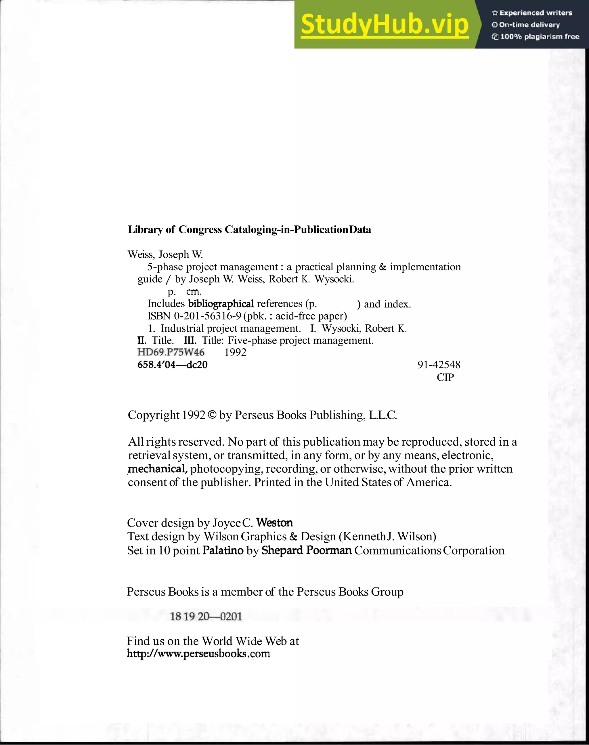 Library of Congress Cataloging-in-PublicationData
Weiss, Joseph W.
5-phase project management : a practical planning & implementation
guide / by Joseph W. Weiss, Robert K. Wysocki.
p. "
I
.
Includes bibliographical references (p. ) and index.
ISBN 0-201-56316-9 (pbk. : acid-free paper)
1. Industrial project management. I. Wysocki, Robert K.
11. Title. 111. Title: Five-phase project management.
HD69.P75W46 1992
658.4'044~20 91-42548
CIP
Copyright1992 Oby Perseus Books Publishing, L.L.C.
All rights reserved. No part of this publication may be reproduced, stored in a
retrieval system, or transmitted, in any form, or by any means, electronic,
pechanical, photocopying, recording, or otherwise,without the prior written
consent of the publisher. Printed in the United Statesof America.
Cover design by JoyceC. Weston
Text design by Wilson Graphics & Design (KennethJ. Wilson)
Set in 10 point Palatinoby Shepard PoormanCommunicationsCorporation
Perseus Books is a member of the Perseus Books Group
Find us on the World Wide Web at
http://www.perseusboo .corn
 