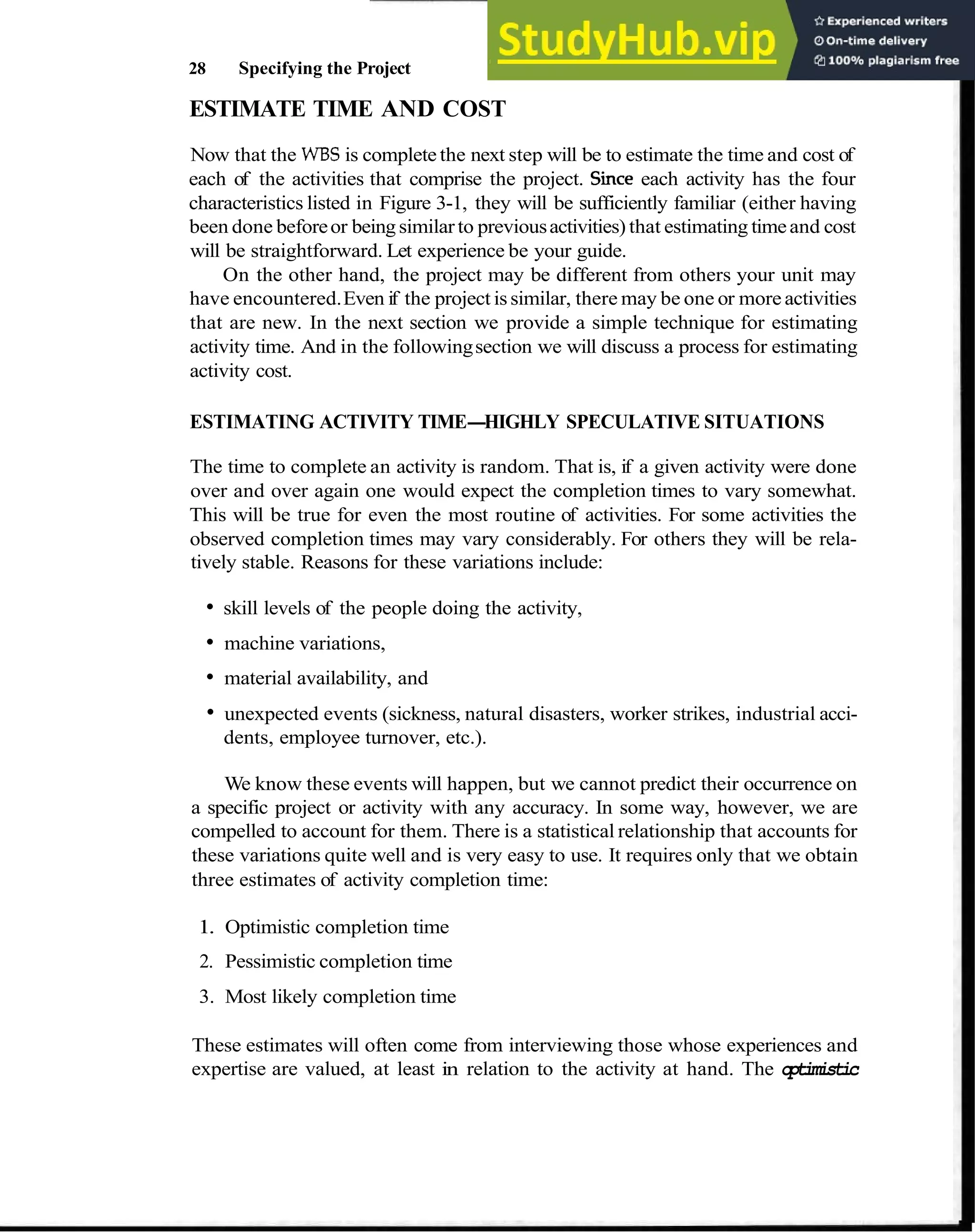 28 Specifying the Project
ESTIMATE TIME AND COST
Now that the WBS is complete the next step will be to estimate the time and cost of
each of the activities that comprise the project. Since each activity has the four
characteristics listed in Figure 3-1, they will be sufficiently familiar (either having
been done beforeor beingsimilarto previousactivities) that estimating timeand cost
will be straightforward. Let experience be your guide.
On the other hand, the project may be different from others your unit may
have encountered.Even if the project issimilar, there may be one or more activities
that are new. In the next section we provide a simple technique for estimating
activity time. And in the followingsection we will discuss a process for estimating
activity cost.
ESTIMATING ACTIVITY TIME-HIGHLY SPECULATIVE SITUATIONS
The time to complete an activity is random. That is, if a given activity were done
over and over again one would expect the completion times to vary somewhat.
This will be true for even the most routine of activities. For some activities the
observed completion times may vary considerably. For others they will be rela-
tively stable. Reasons for these variations include:
skill levels of the people doing the activity,
machine variations,
material availability, and
unexpected events (sickness, natural disasters, worker strikes, industrial acci-
dents, employee turnover, etc.).
We know these events will happen, but we cannot predict their occurrence on
a specific project or activity with any accuracy. In some way, however, we are
compelled to account for them. There is a statistical relationship that accounts for
these variations quite well and is very easy to use. It requires only that we obtain
three estimates of activity completion time:
1. Optimistic completion time
2. Pessimistic completion time
3. Most likely completion time
These estimates will often come from interviewing those whose experiences and
expertise are valued, at least in relation to the activity at hand. The optimistic
 