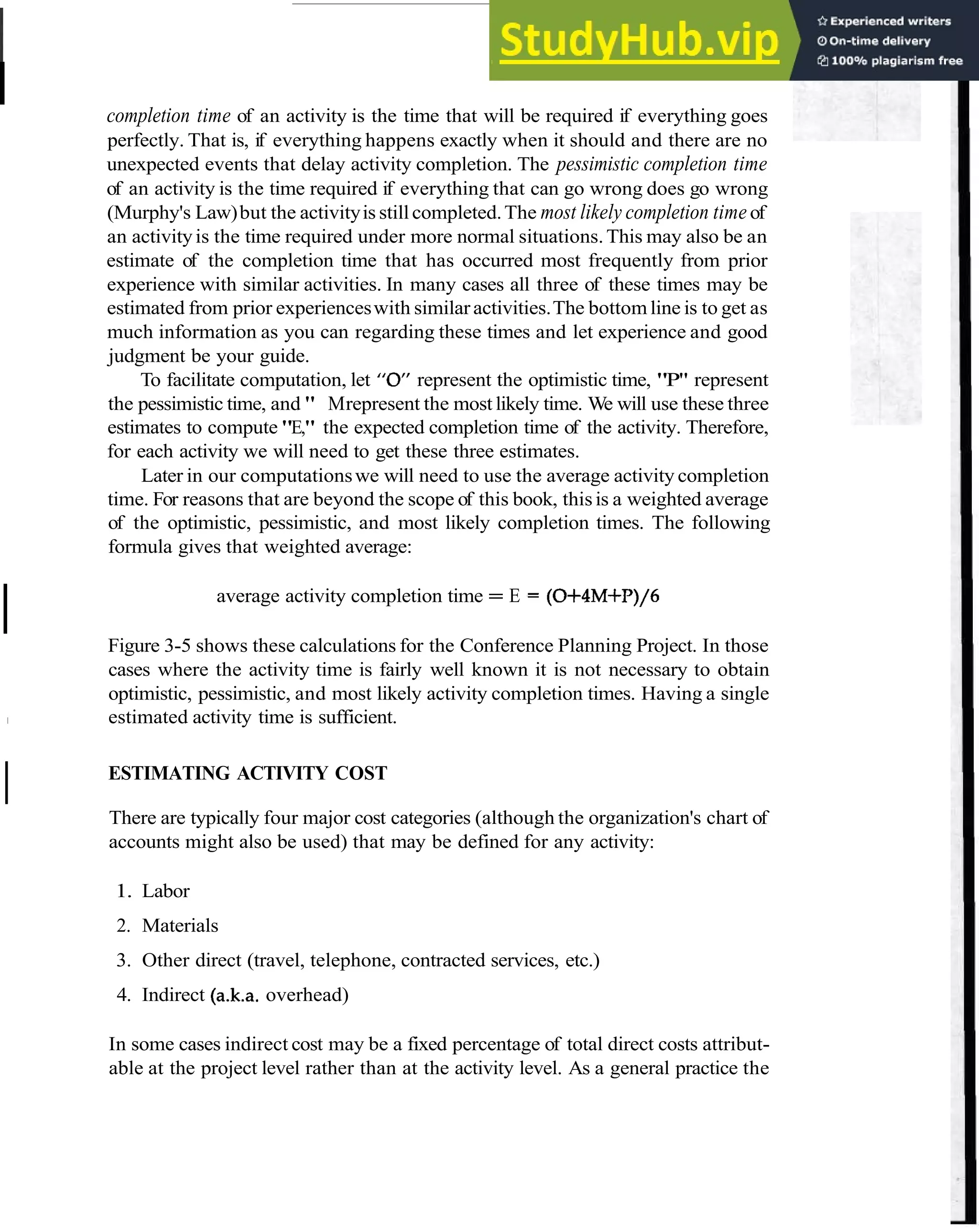 I Estimate Time and Cost 29
completion time of an activity is the time that will be required if everything goes
perfectly. That is, if everything happens exactly when it should and there are no
unexpected events that delay activity completion. The pessimistic completion time
of an activity is the time required if everything that can go wrong does go wrong
(Murphy's Law)but the activityis stillcompleted.The most likely completion time of
an activityis the time required under more normal situations.This may also be an
estimate of the completion time that has occurred most frequently from prior
experience with similar activities. In many cases all three of these times may be
estimated from prior experienceswith similaractivities.The bottom line is to get as
much information as you can regarding these times and let experience and good
judgment be your guide.
To facilitate computation, let "Of' represent the optimistic time, "P" represent
the pessimistic time, and " Mrepresent the most likely time. We will use these three
estimates to compute "E," the expected completion time of the activity. Therefore,
for each activity we will need to get these three estimates.
Later in our computationswe will need to use the average activity completion
time. For reasons that are beyond the scope of this book, thisis a weighted average
of the optimistic, pessimistic, and most likely completion times. The following
formula gives that weighted average:
I average activity completion time = E = (0+4M+P)/6
Figure 3-5 shows these calculations for the Conference Planning Project. In those
cases where the activity time is fairly well known it is not necessary to obtain
optimistic, pessimistic, and most likely activity completion times. Having a single
1 estimated activity time is sufficient.
I ESTIMATING ACTIVITY COST
There are typically four major cost categories (although the organization's chart of
accounts might also be used) that may be defined for any activity:
1. Labor
2. Materials
3. Other direct (travel, telephone, contracted services, etc.)
4. Indirect (a.k.a. overhead)
In some cases indirect cost may be a fixed percentage of total direct costs attribut-
able at the project level rather than at the activity level. As a general practice the
 